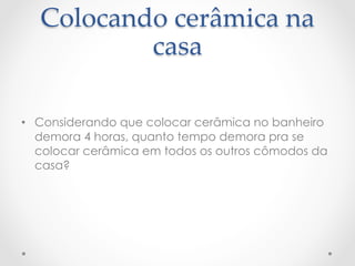 Colocando  cerâmica  na  
           casa	

•  Considerando que colocar cerâmica no banheiro
   demora 4 horas, quanto tempo demora pra se
   colocar cerâmica em todos os outros cômodos da
   casa?
 