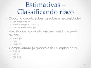 Estimativas  –  
           Classiﬁcando  risco	
•  Dados (o quanto sabemos sobre a necessidade)
  o  Sabemos tudo (0)
  o  Sabemos alguma coisa (1)
  o  Não sabemos nada (2)

•  Volatilidade (o quanto essa necessidade pode
   mudar)
  o  Nada (0)
  o  Pouco (1)
  o  Muito (2)

•  Complexidade (o quanto difícil é implementar)
  o  Fácil (0)
  o  Médio (1)
  o  Difícil (2)
 