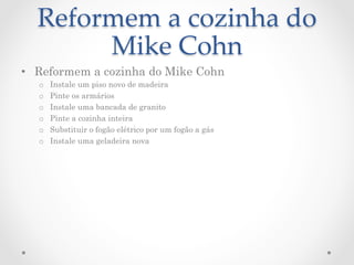 Reformem  a  cozinha  do  
       Mike  Cohn	
•  Reformem a cozinha do Mike Cohn
  o    Instale um piso novo de madeira
  o    Pinte os armários
  o    Instale uma bancada de granito
  o    Pinte a cozinha inteira
  o    Substituir o fogão elétrico por um fogão a gás
  o    Instale uma geladeira nova
 