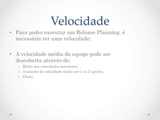 Velocidade	
•  Para poder executar um Release Planning, é
   necessário ter uma velocidade;

•  A velocidade média da equipe pode ser
   descoberta através de:
   o  Média das velocidades anteriores;
   o  Avaliação da velocidade média por 1 ou 2 sprints;
   o  Chute;
 