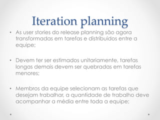 Iteration  planning	
•  As user stories do release planning são agora
   transformadas em tarefas e distribuidos entre a
   equipe;

•  Devem ter ser estimados unitariamente, tarefas
   longas demais devem ser quebradas em tarefas
   menores;

•  Membros da equipe selecionam as tarefas que
   desejam trabalhar, a quantidade de trabalho deve
   acompanhar a média entre toda a equipe;
 