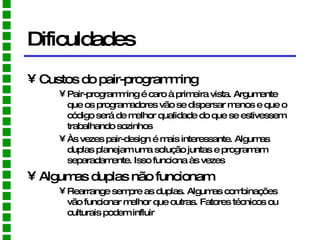 Dificuldades Custos do pair-programming Pair-programming é caro à primeira vista. Argumente que os programadores vão se dispersar menos e que o código será de melhor qualidade do que se estivessem trabalhando sozinhos Às vezes pair-design é mais interessante. Algumas duplas planejam uma solução juntas e programam separadamente. Isso funciona às vezes Algumas duplas não funcionam Rearrange sempre as duplas. Algumas combinações vão funcionar melhor que outras. Fatores técnicos ou culturais podem influir 