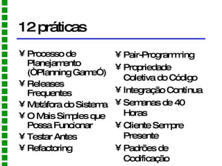 12 práticas Processo de Planejamento (“Planning Game”) Releases Frequentes Metáfora do Sistema O Mais Simples que Possa Funcionar Testar Antes Refactoring Pair-Programming Propriedade Coletiva do Código Integração Contínua Semanas de 40 Horas Cliente Sempre Presente Padrões de Codificação 