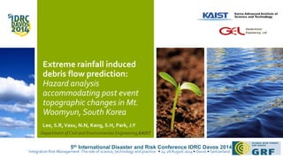 Extreme rainfall induced 
debris flow prediction: 
Hazard analysis 
accommodating post event 
topographic changes in Mt. 
Woomyun, South Korea 
Lee, S.R, Vasu, N.N, Kang, S.H, Park, J.Y 
Geotechnical 
Engineering Lab 
Department of Civil and Environmental Engineering,KAIST 
5th International Disaster and Risk Conference IDRC Davos 2014 
‘ Integrative Risk Management- The role of science, technology and practice ’ 24-28 August 2014 Davos Switzerland 
 