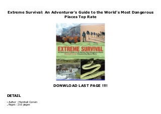 Extreme Survival: An Adventurer's Guide to the World's Most Dangerous
Places Top Rate
DONWLOAD LAST PAGE !!!!
DETAIL
New Series Extreme Survival is the essential guide for what you absolutely need to know before you visit out-of-the-way places. This is not a collection of requirements for traveling in the world’s most inhospitable places. Rather, it is a compilation of ?rst-hand experiences of the BBC’s Serious Survival teams over the past six years—expeditions that have faced nearly every inhospitable habitat. For every budding traveler and explorer, Extreme Survival is the most essential advice on what to do to ensure that you come back in one piece.
Author : Marshall Corwin
●
Pages : 216 pages
●
 