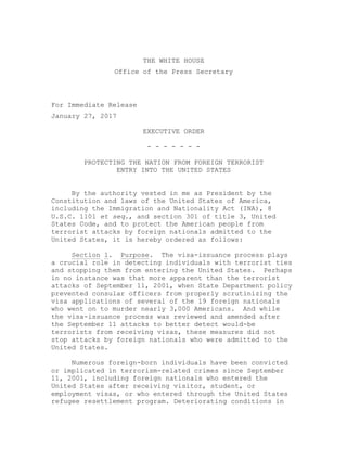  
	
  
THE WHITE HOUSE
Office of the Press Secretary
For Immediate Release
January 27, 2017
EXECUTIVE ORDER
- - - - - - -
PROTECTING THE NATION FROM FOREIGN TERRORIST
ENTRY INTO THE UNITED STATES
By the authority vested in me as President by the
Constitution and laws of the United States of America,
including the Immigration and Nationality Act (INA), 8
U.S.C. 1101 et seq., and section 301 of title 3, United
States Code, and to protect the American people from
terrorist attacks by foreign nationals admitted to the
United States, it is hereby ordered as follows:
Section 1. Purpose. The visa-issuance process plays
a crucial role in detecting individuals with terrorist ties
and stopping them from entering the United States. Perhaps
in no instance was that more apparent than the terrorist
attacks of September 11, 2001, when State Department policy
prevented consular officers from properly scrutinizing the
visa applications of several of the 19 foreign nationals
who went on to murder nearly 3,000 Americans. And while
the visa-issuance process was reviewed and amended after
the September 11 attacks to better detect would-be
terrorists from receiving visas, these measures did not
stop attacks by foreign nationals who were admitted to the
United States.
Numerous foreign-born individuals have been convicted
or implicated in terrorism-related crimes since September
11, 2001, including foreign nationals who entered the
United States after receiving visitor, student, or
employment visas, or who entered through the United States
refugee resettlement program. Deteriorating conditions in
 