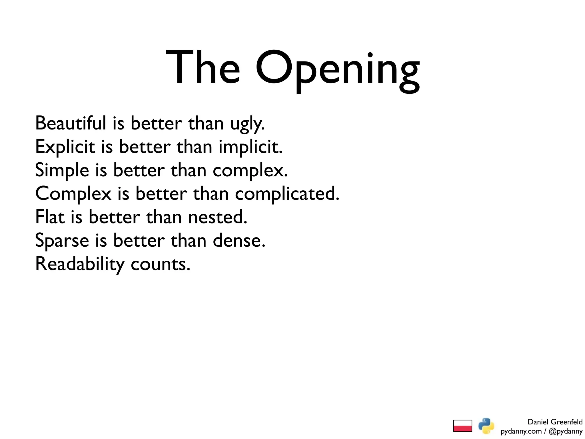 The Opening
Beautiful is better than ugly.
Explicit is better than implicit.
Simple is better than complex.
Complex is better than complicated.
Flat is better than nested.
Sparse is better than dense.
Readability counts.




                                              Daniel Greenfeld
                                      pydanny.com / @pydanny
 
