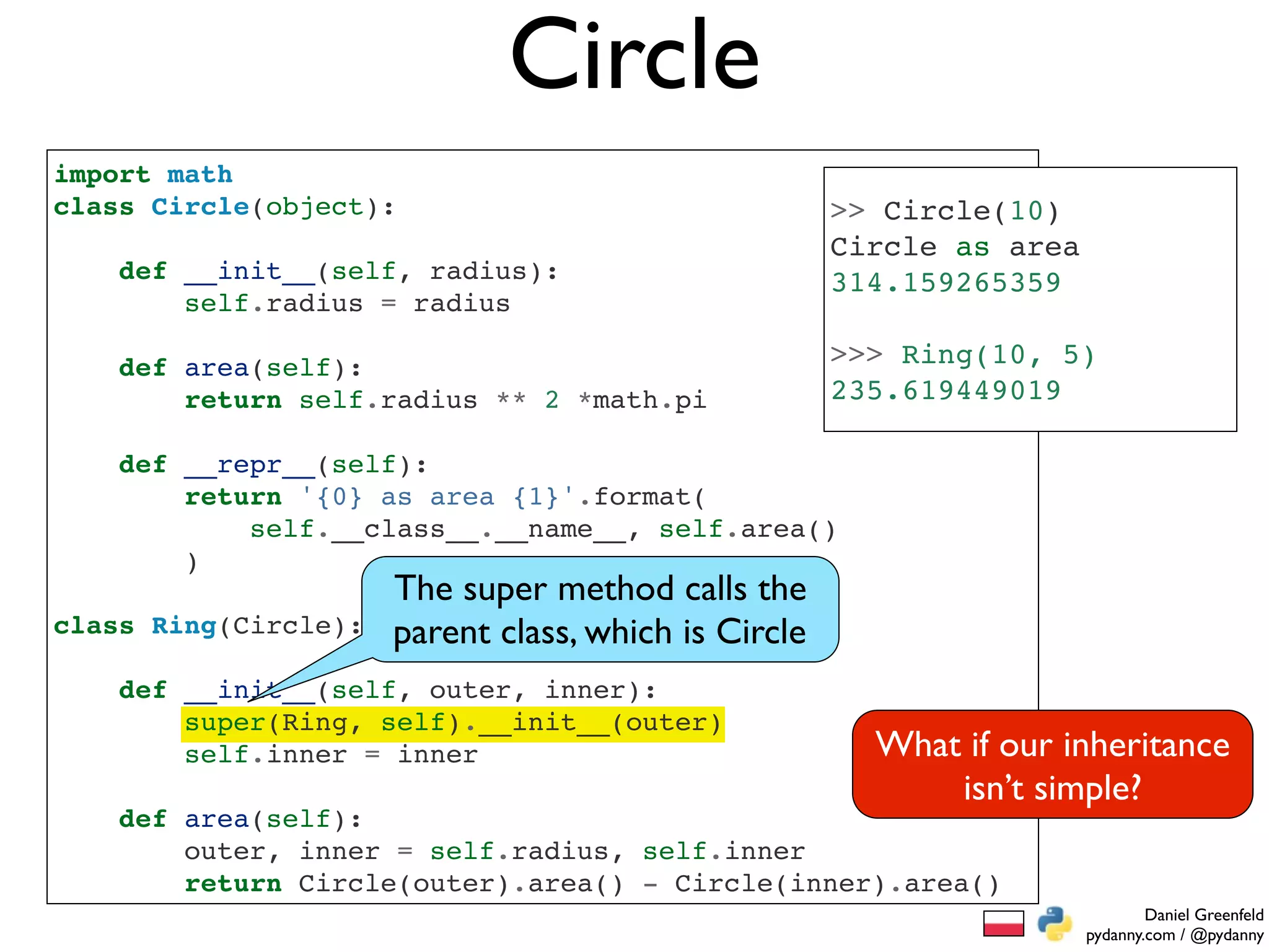 Circle
import math
class Circle(object):                                 >> Circle(10)
                                                      Circle as area
    def __init__(self, radius):                       314.159265359
        self.radius = radius

    def area(self):                                   >>> Ring(10, 5)
        return self.radius ** 2 *math.pi              235.619449019

    def __repr__(self):
        return '{0} as area {1}'.format(
            self.__class__.__name__, self.area()
        )
                      The super method calls the
class Ring(Circle):   parent class, which is Circle
    def __init__(self, outer, inner):
        super(Ring, self).__init__(outer)
        self.inner = inner                              What if our inheritance
                                                            isn’t simple?
    def area(self):
        outer, inner = self.radius, self.inner
        return Circle(outer).area() - Circle(inner).area()
                                                                               Daniel Greenfeld
                                                                       pydanny.com / @pydanny
 