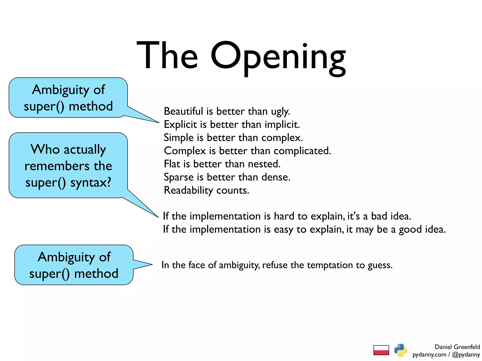 The Opening
 Ambiguity of
super() method     Beautiful is better than ugly.
                   Explicit is better than implicit.
                   Simple is better than complex.
 Who actually      Complex is better than complicated.
remembers the      Flat is better than nested.
                   Sparse is better than dense.
super() syntax?    Readability counts.

                   If the implementation is hard to explain, it's a bad idea.
                   If the implementation is easy to explain, it may be a good idea.

 Ambiguity of      In the face of ambiguity, refuse the temptation to guess.
super() method




                                                                                       Daniel Greenfeld
                                                                               pydanny.com / @pydanny
 