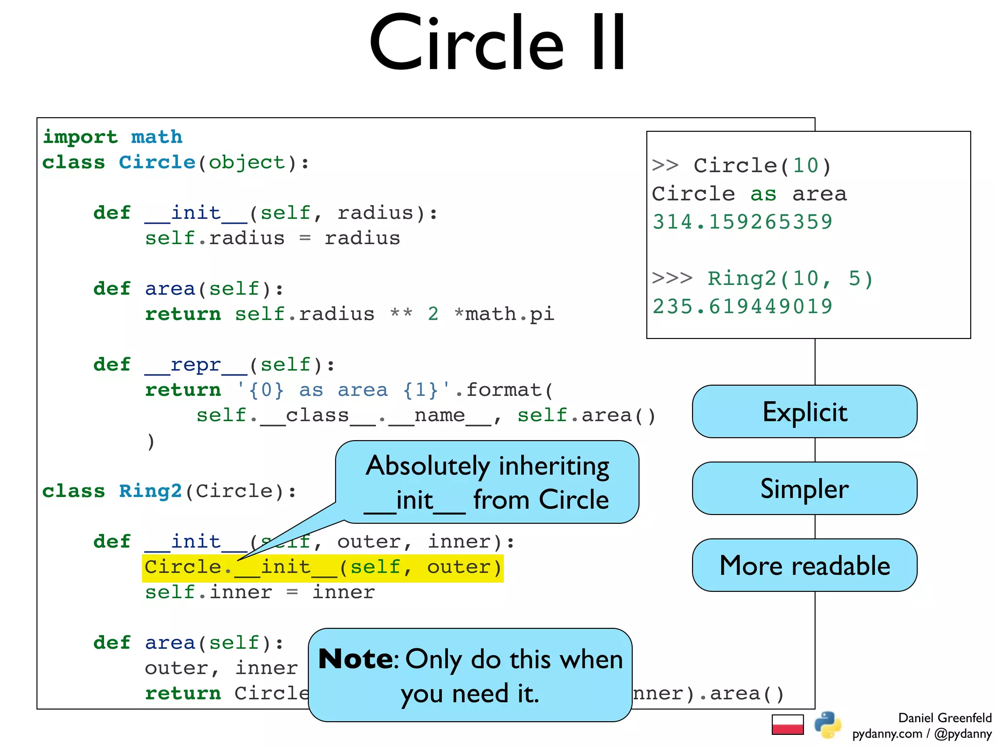 Circle II
import math
class Circle(object):                            >> Circle(10)
                                                 Circle as area
    def __init__(self, radius):                  314.159265359
        self.radius = radius

    def area(self):                              >>> Ring2(10, 5)
        return self.radius ** 2 *math.pi         235.619449019

    def __repr__(self):
        return '{0} as area {1}'.format(
            self.__class__.__name__, self.area()        Explicit
        )
                         Absolutely inheriting
class Ring2(Circle):
                         __init__ from Circle           Simpler
    def __init__(self, outer, inner):
        Circle.__init__(self, outer)                 More readable
        self.inner = inner

    def area(self):
                     Note: Only do this when
        outer, inner = self.radius, self.inner
        return Circle(outer).area() -it.
                            you need Circle(inner).area()
                                                                           Daniel Greenfeld
                                                                   pydanny.com / @pydanny
 