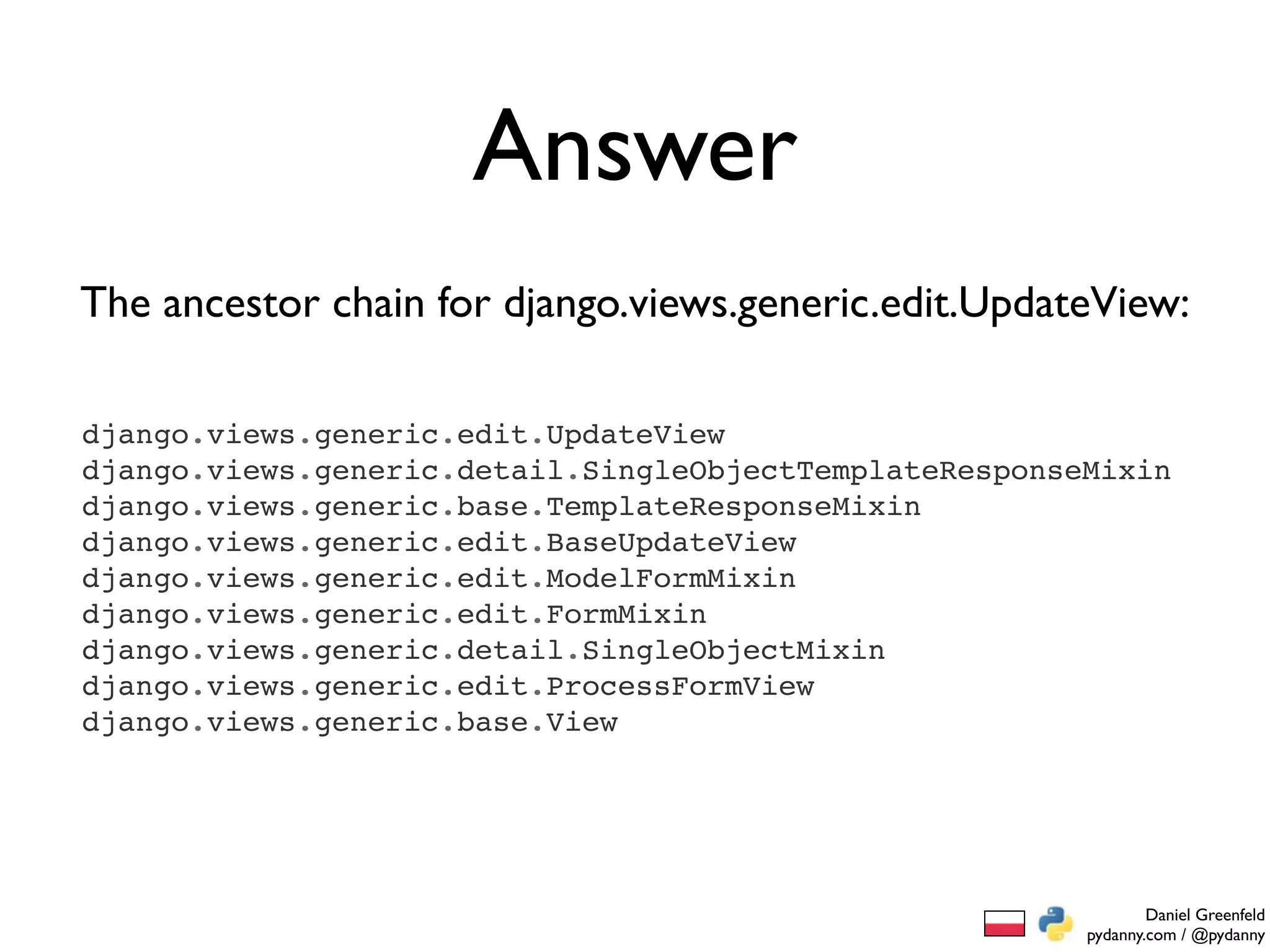 Answer
The ancestor chain for django.views.generic.edit.UpdateView:

django.views.generic.edit.UpdateView
django.views.generic.detail.SingleObjectTemplateResponseMixin
django.views.generic.base.TemplateResponseMixin
django.views.generic.edit.BaseUpdateView
django.views.generic.edit.ModelFormMixin
django.views.generic.edit.FormMixin
django.views.generic.detail.SingleObjectMixin
django.views.generic.edit.ProcessFormView
django.views.generic.base.View




                                                                Daniel Greenfeld
                                                        pydanny.com / @pydanny
 