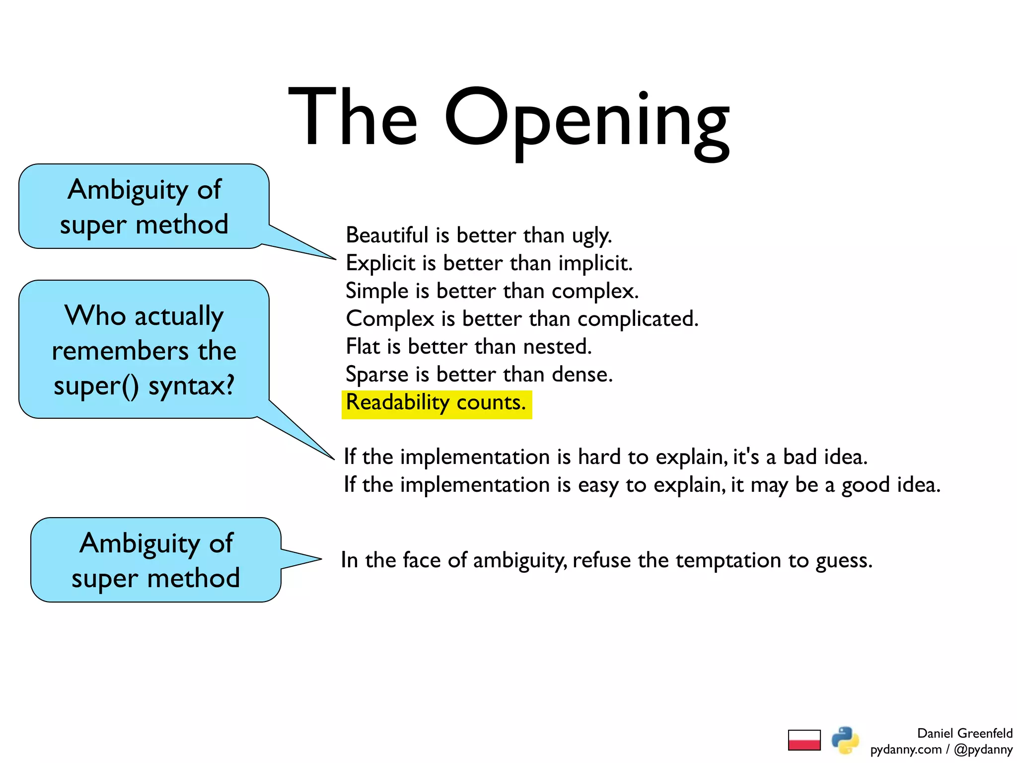 The Opening
 Ambiguity of
super method       Beautiful is better than ugly.
                   Explicit is better than implicit.
                   Simple is better than complex.
 Who actually      Complex is better than complicated.
remembers the      Flat is better than nested.
                   Sparse is better than dense.
super() syntax?    Readability counts.

                   If the implementation is hard to explain, it's a bad idea.
                   If the implementation is easy to explain, it may be a good idea.

  Ambiguity of     In the face of ambiguity, refuse the temptation to guess.
 super method




                                                                                   Daniel Greenfeld
                                                                           pydanny.com / @pydanny
 