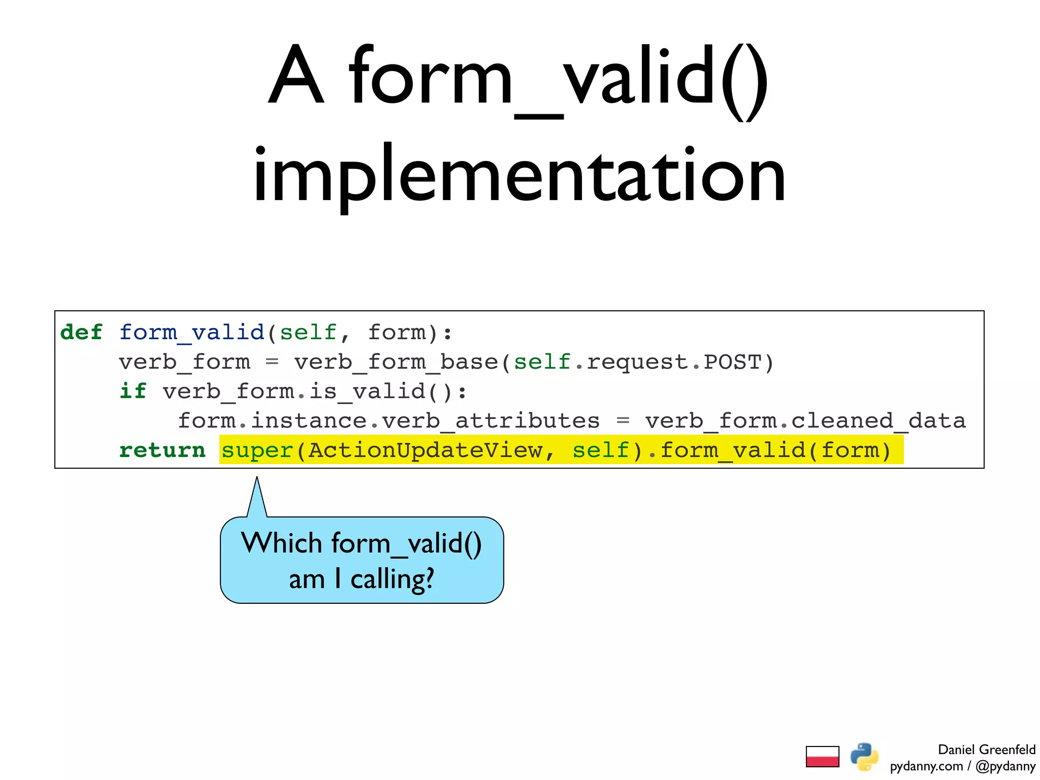 A form_valid()
             implementation
def form_valid(self, form):
    verb_form = verb_form_base(self.request.POST)
    if verb_form.is_valid():
        form.instance.verb_attributes = verb_form.cleaned_data
    return super(ActionUpdateView, self).form_valid(form)


            Which form_valid()
              am I calling?




                                                                Daniel Greenfeld
                                                        pydanny.com / @pydanny
 