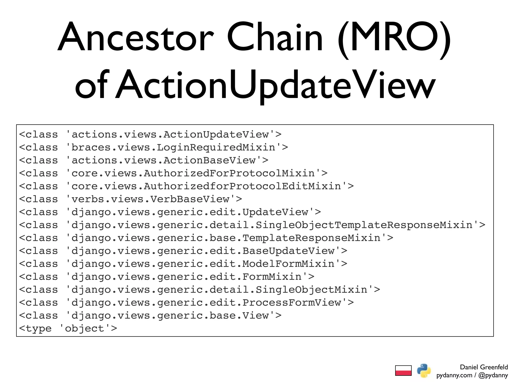 Ancestor Chain (MRO)
      of ActionUpdateView
<class 'actions.views.ActionUpdateView'>
<class 'braces.views.LoginRequiredMixin'>
<class 'actions.views.ActionBaseView'>
<class 'core.views.AuthorizedForProtocolMixin'>
<class 'core.views.AuthorizedforProtocolEditMixin'>
<class 'verbs.views.VerbBaseView'>
<class 'django.views.generic.edit.UpdateView'>
<class 'django.views.generic.detail.SingleObjectTemplateResponseMixin'>
<class 'django.views.generic.base.TemplateResponseMixin'>
<class 'django.views.generic.edit.BaseUpdateView'>
<class 'django.views.generic.edit.ModelFormMixin'>
<class 'django.views.generic.edit.FormMixin'>
<class 'django.views.generic.detail.SingleObjectMixin'>
<class 'django.views.generic.edit.ProcessFormView'>
<class 'django.views.generic.base.View'>
<type 'object'>


                                                                       Daniel Greenfeld
                                                               pydanny.com / @pydanny
 