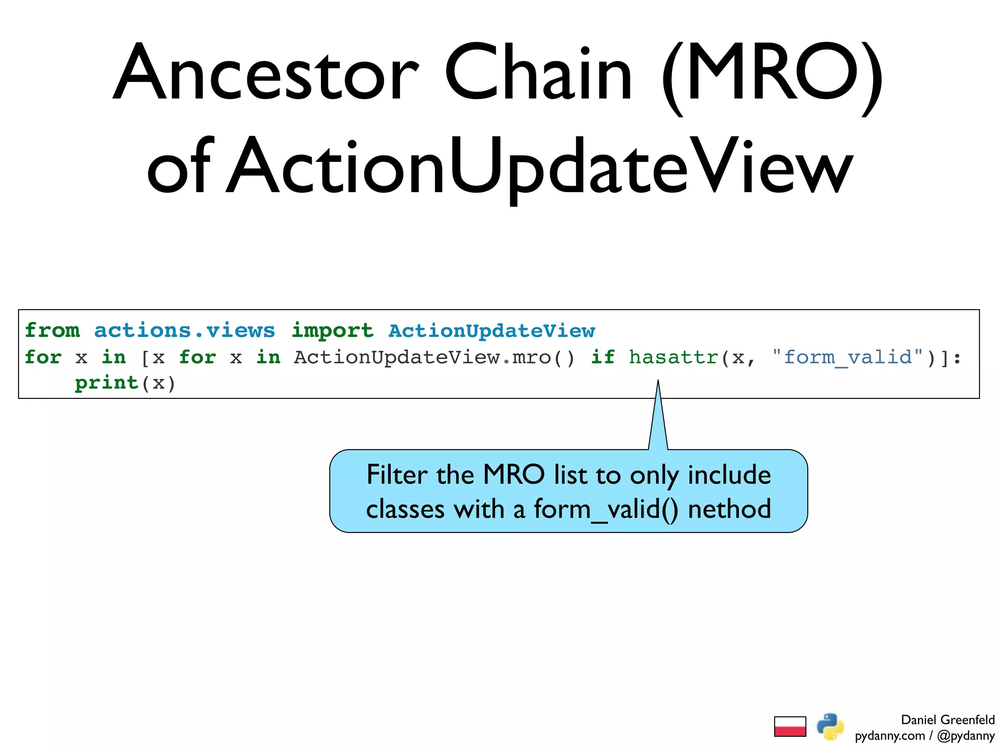 Ancestor Chain (MRO)
       of ActionUpdateView
from actions.views import ActionUpdateView
for x in [x for x in ActionUpdateView.mro() if hasattr(x, "form_valid")]:
    print(x)



                          Filter the MRO list to only include
                          classes with a form_valid() nethod




                                                                        Daniel Greenfeld
                                                                pydanny.com / @pydanny
 