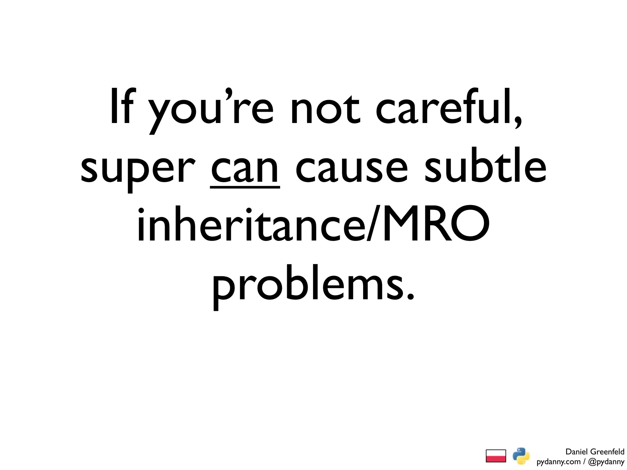 If you’re not careful,
super can cause subtle
   inheritance/MRO
       problems.


                              Daniel Greenfeld
                      pydanny.com / @pydanny
 