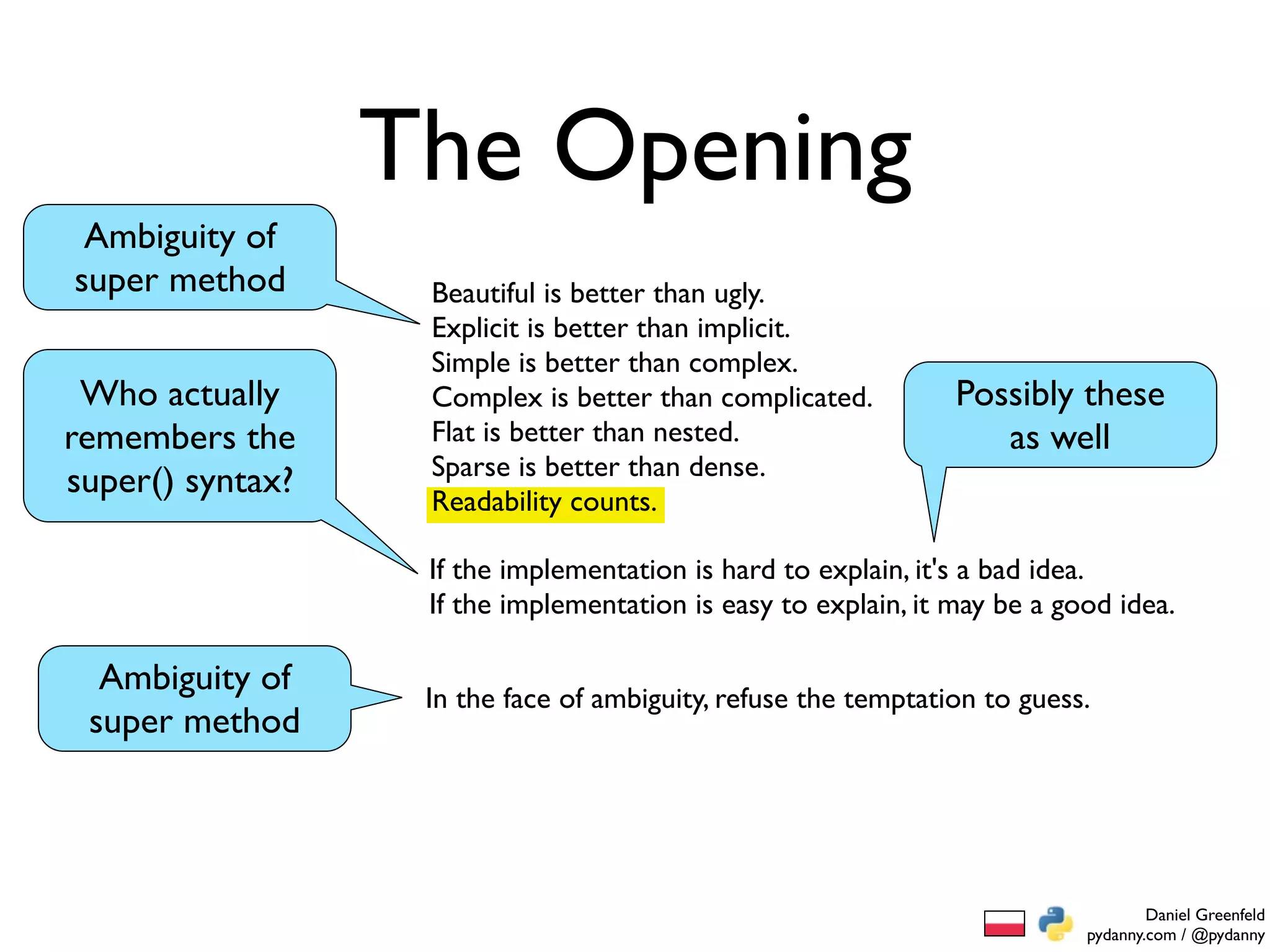 The Opening
 Ambiguity of
super method       Beautiful is better than ugly.
                   Explicit is better than implicit.
                   Simple is better than complex.
 Who actually      Complex is better than complicated.          Possibly these
remembers the      Flat is better than nested.                     as well
                   Sparse is better than dense.
super() syntax?    Readability counts.

                   If the implementation is hard to explain, it's a bad idea.
                   If the implementation is easy to explain, it may be a good idea.

  Ambiguity of     In the face of ambiguity, refuse the temptation to guess.
 super method




                                                                                   Daniel Greenfeld
                                                                           pydanny.com / @pydanny
 