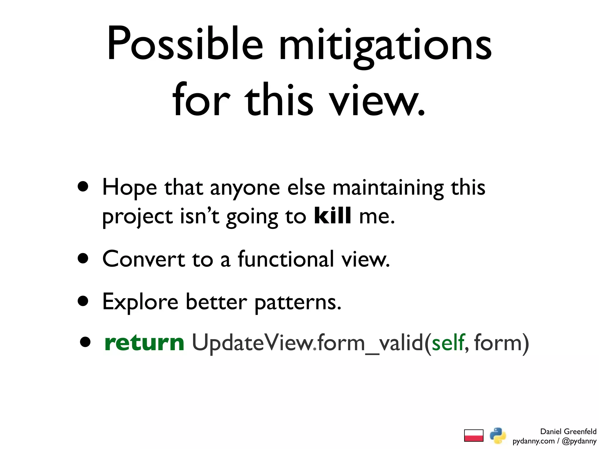 Possible mitigations
     for this view.
• Hope that anyone else maintaining this
  project isn’t going to kill me.

• Convert to a functional view.
• Explore better patterns.
• return UpdateView.form_valid(self, form)
                                                   Daniel Greenfeld
                                           pydanny.com / @pydanny
 