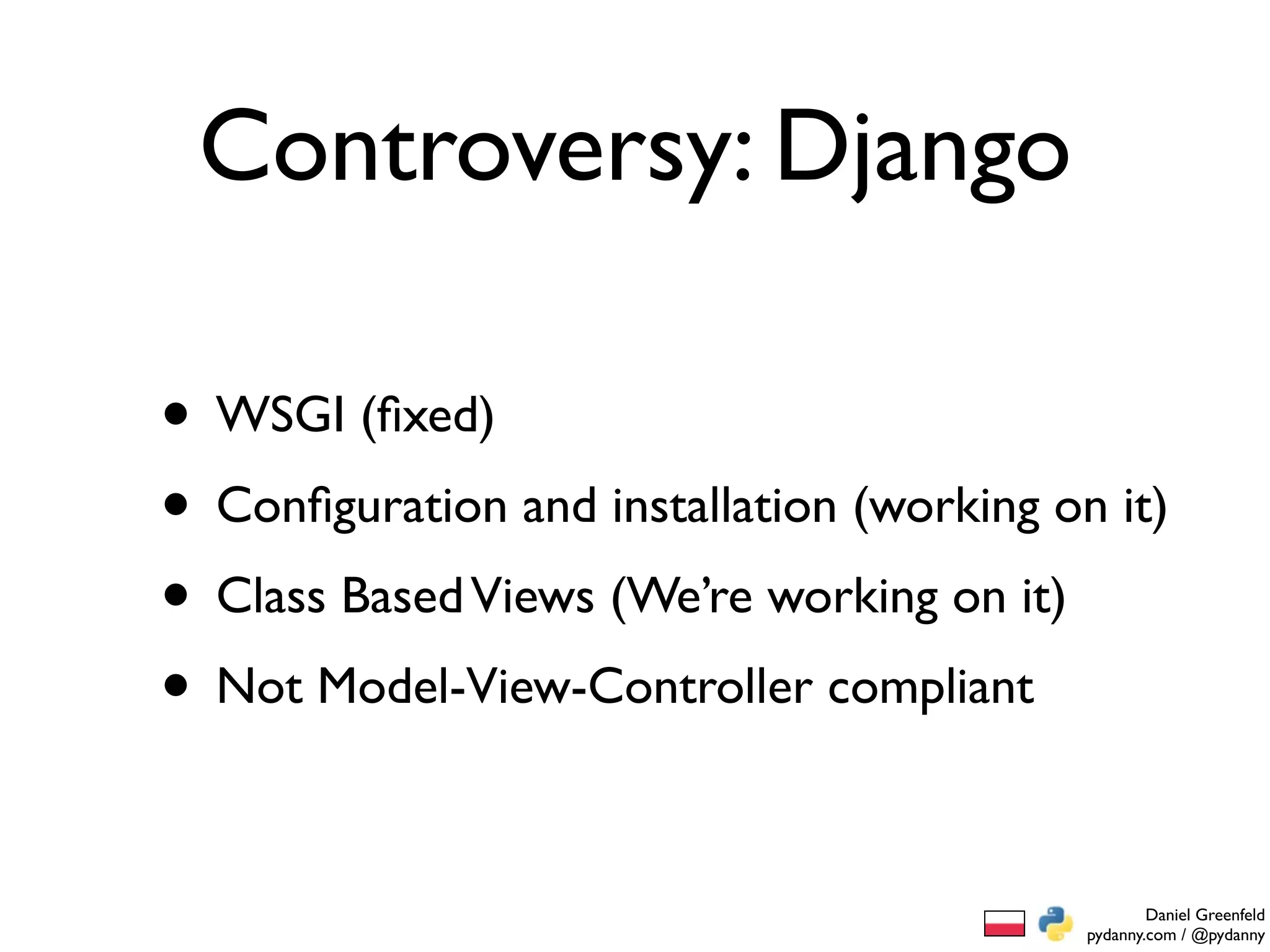 Controversy: Django

• WSGI (ﬁxed)
• Conﬁguration and installation (working on it)
• Class Based Views (We’re working on it)
• Not Model-View-Controller compliant

                                                   Daniel Greenfeld
                                           pydanny.com / @pydanny
 