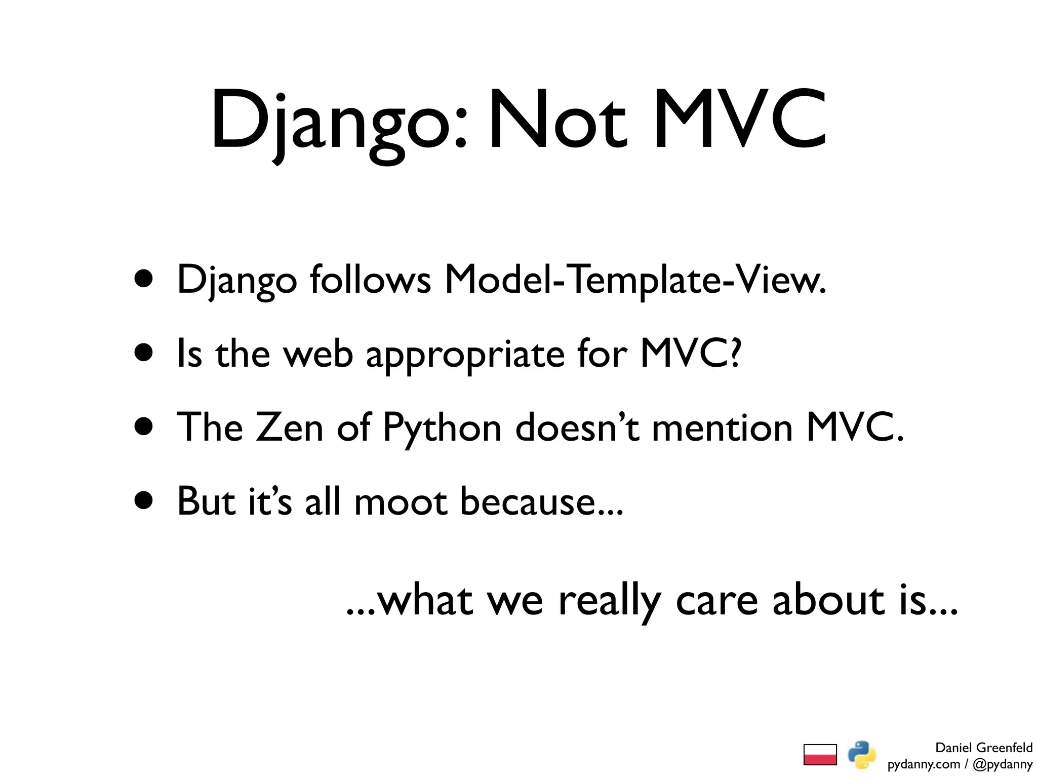 Django: Not MVC
• Django follows Model-Template-View.
• Is the web appropriate for MVC?
• The Zen of Python doesn’t mention MVC.
• But it’s all moot because...
           ...what we really care about is...

                                                 Daniel Greenfeld
                                         pydanny.com / @pydanny
 
