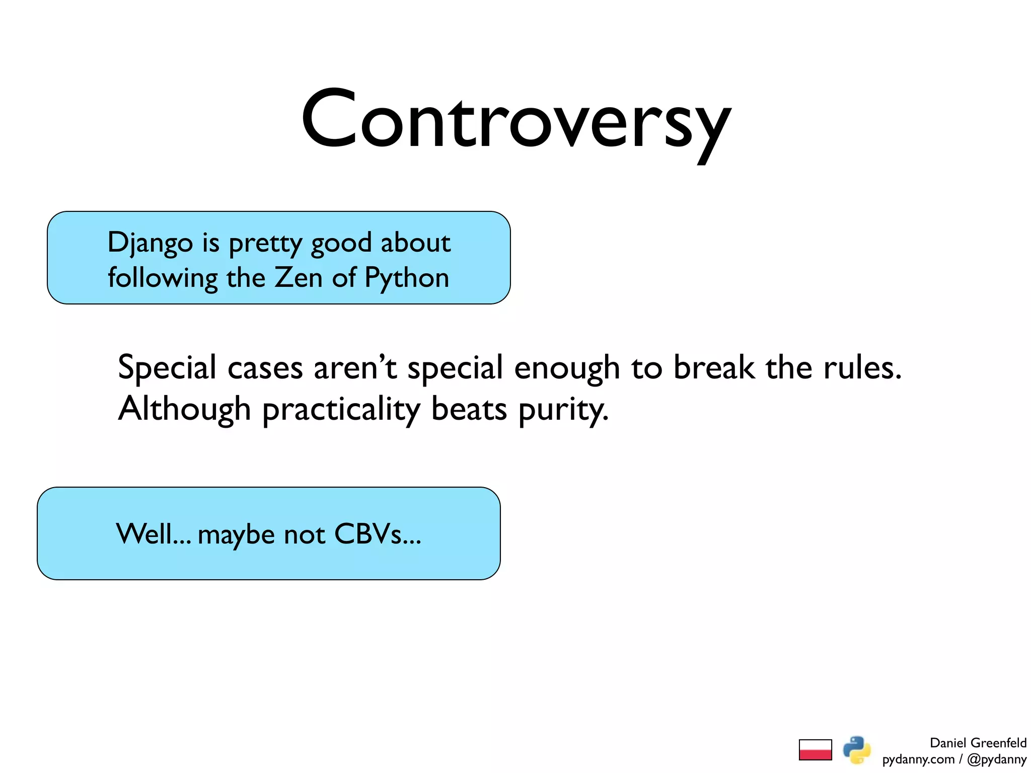 Controversy
Django is pretty good about
following the Zen of Python


Special cases aren’t special enough to break the rules.
Although practicality beats purity.


Well... maybe not CBVs...




                                                             Daniel Greenfeld
                                                     pydanny.com / @pydanny
 