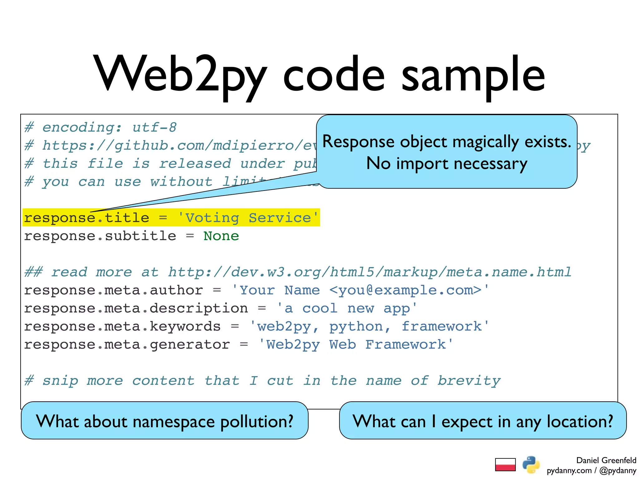 Web2py code sample
#   encoding: utf-8
#                                   Response object magically exists.
    https://github.com/mdipierro/evote/blob/master/models/menu.py
#   this file is released under public domain and necessary
                                         No import
#   you can use without limitations

response.title = 'Voting Service'
response.subtitle = None

## read more at http://dev.w3.org/html5/markup/meta.name.html
response.meta.author = 'Your Name <you@example.com>'
response.meta.description = 'a cool new app'
response.meta.keywords = 'web2py, python, framework'
response.meta.generator = 'Web2py Web Framework'

# snip more content that I cut in the name of brevity

    What about namespace pollution?     What can I expect in any location?
                                                                         Daniel Greenfeld
                                                                 pydanny.com / @pydanny
 