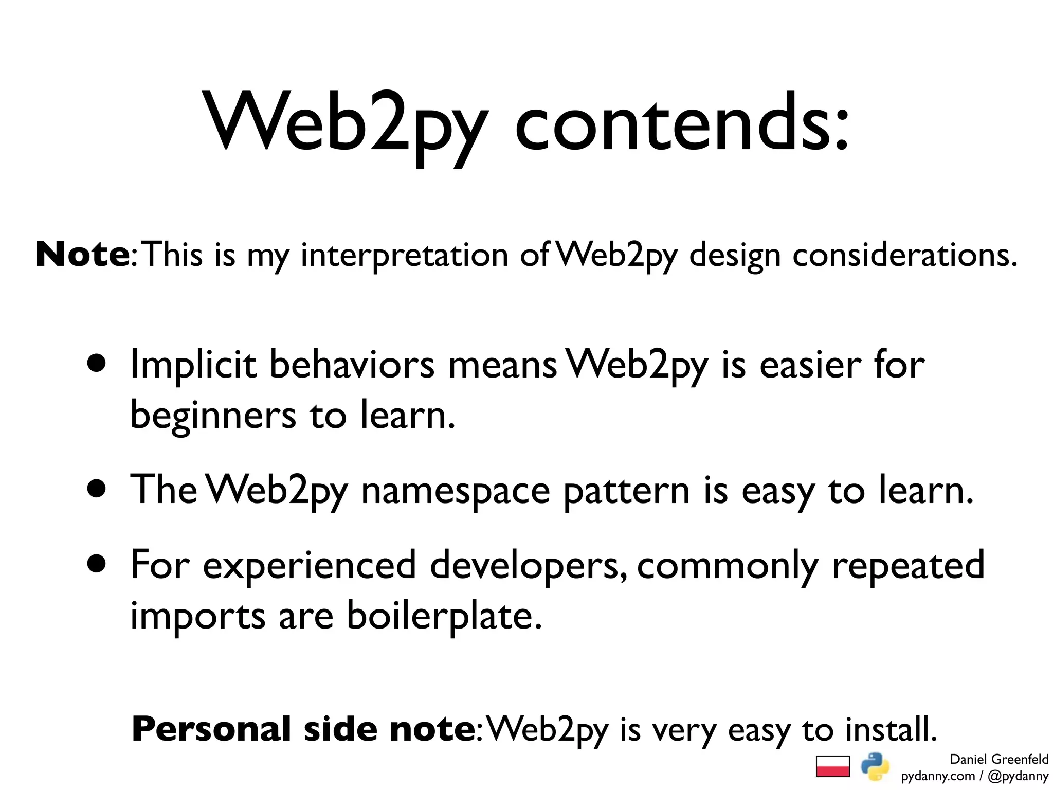 Web2py contends:
Note: This is my interpretation of Web2py design considerations.


   • Implicit behaviors means Web2py is easier for
      beginners to learn.
   • The Web2py namespace pattern is easy to learn.
   • For experienced developers, commonly repeated
      imports are boilerplate.

      Personal side note: Web2py is very easy to install.
                                                                Daniel Greenfeld
                                                        pydanny.com / @pydanny
 