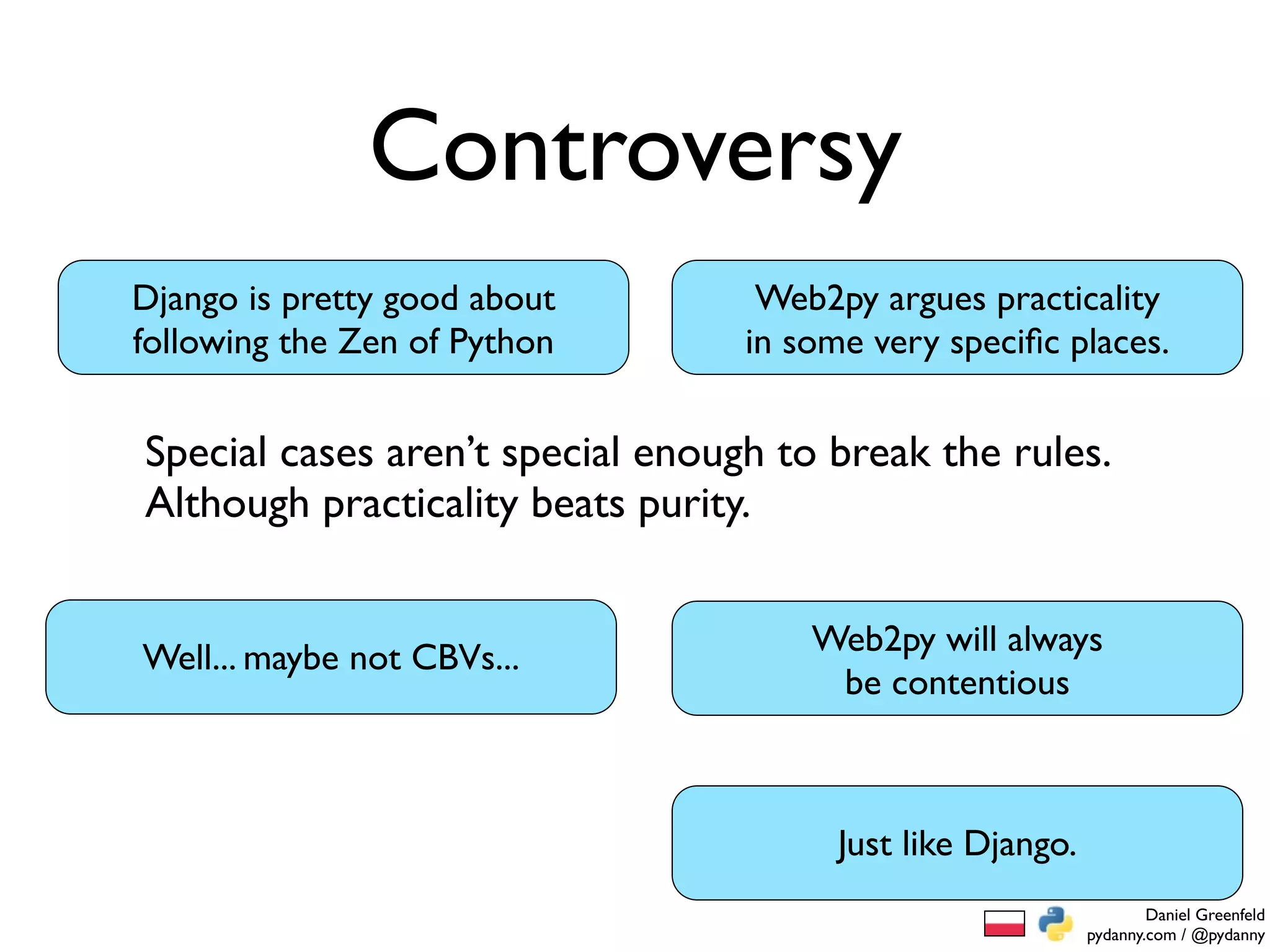 Controversy
Django is pretty good about        Web2py argues practicality
following the Zen of Python       in some very speciﬁc places.


Special cases aren’t special enough to break the rules.
Although practicality beats purity.


                                      Web2py will always
Well... maybe not CBVs...
                                       be contentious



                                        Just like Django.
                                                                    Daniel Greenfeld
                                                            pydanny.com / @pydanny
 