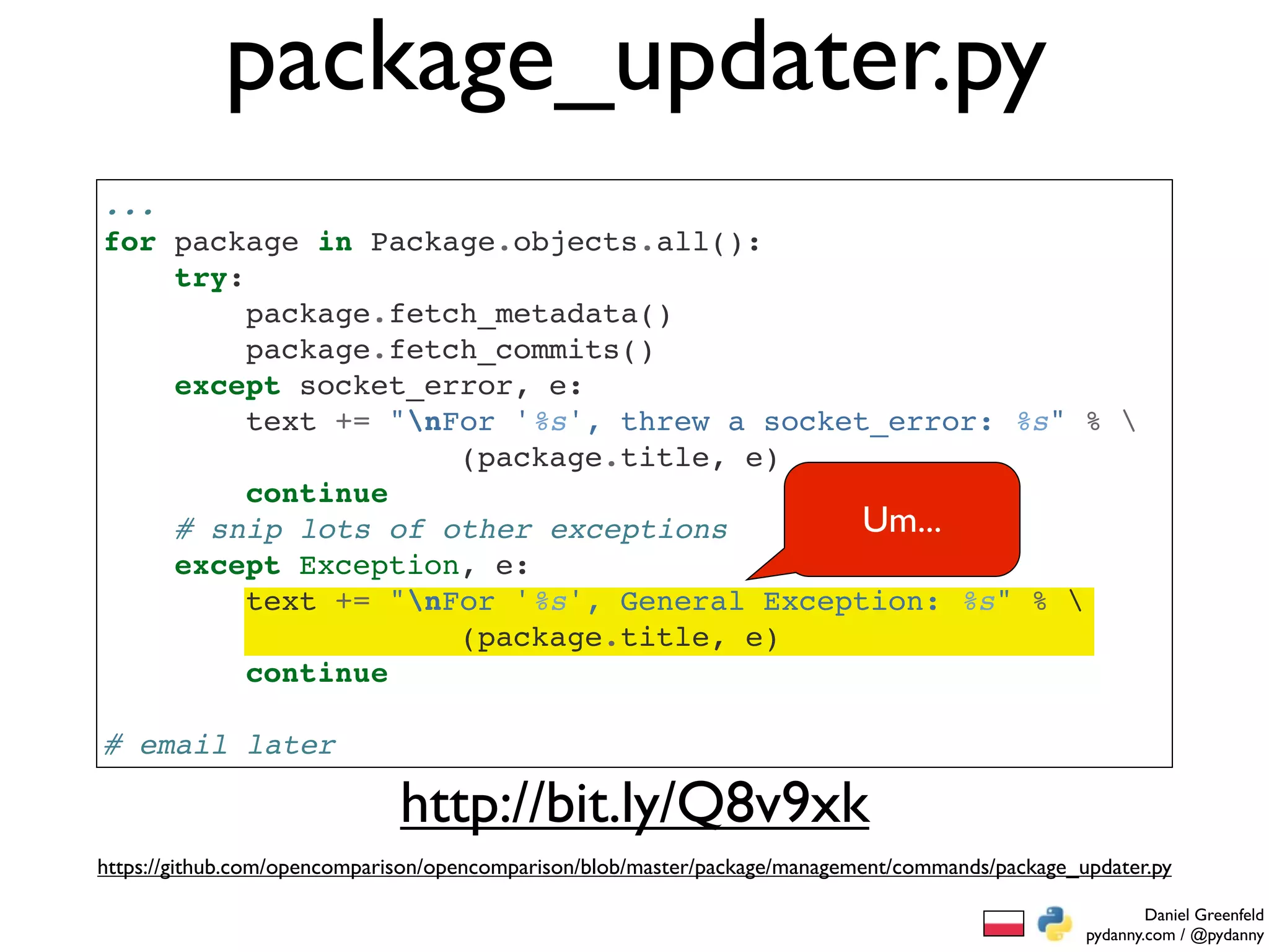 package_updater.py
...
for package in Package.objects.all():
    try:
         package.fetch_metadata()
         package.fetch_commits()
    except socket_error, e:
         text += "nFor '%s', threw a socket_error: %s" % 
                     (package.title, e)
         continue
    # snip lots of other exceptions         Um...
    except Exception, e:
         text += "nFor '%s', General Exception: %s" % 
                     (package.title, e)
         continue

# email later

                              http://bit.ly/Q8v9xk
https://github.com/opencomparison/opencomparison/blob/master/package/management/commands/package_updater.py

                                                                                                          Daniel Greenfeld
                                                                                                  pydanny.com / @pydanny
 