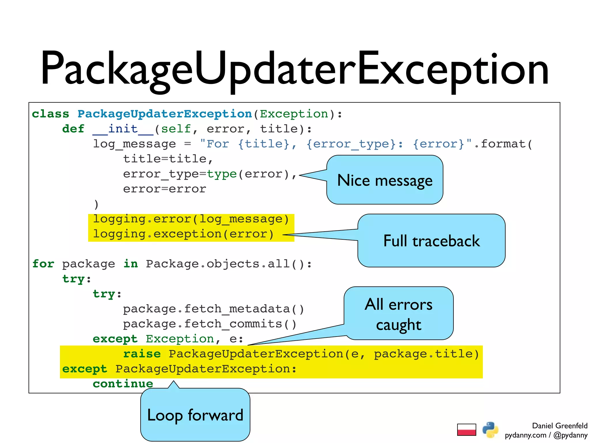 PackageUpdaterException
class PackageUpdaterException(Exception):
    def __init__(self, error, title):
        log_message = "For {title}, {error_type}: {error}".format(
            title=title,
            error_type=type(error),
            error=error
                                        Nice message
        )
        logging.error(log_message)
        logging.exception(error)
                                               Full traceback
for package in Package.objects.all():
    try:
         try:
              package.fetch_metadata()        All errors
              package.fetch_commits()          caught
         except Exception, e:
              raise PackageUpdaterException(e, package.title)
    except PackageUpdaterException:
         continue

               Loop forward                                             Daniel Greenfeld
                                                                pydanny.com / @pydanny
 