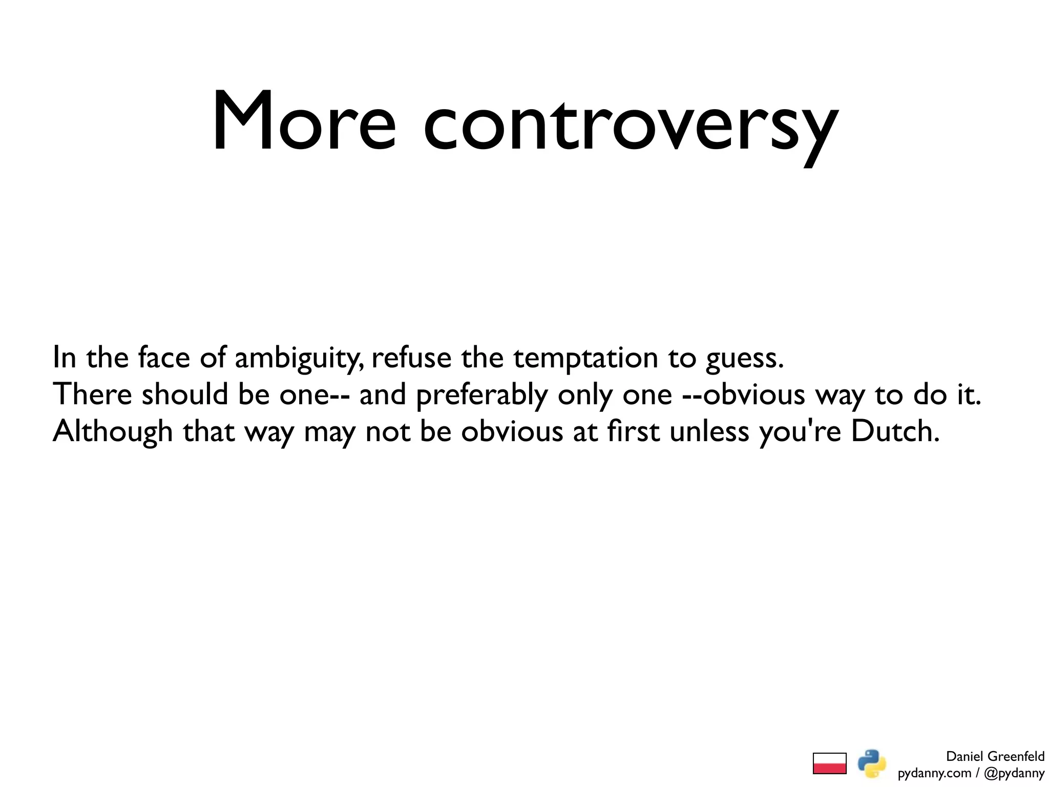 More controversy

In the face of ambiguity, refuse the temptation to guess.
There should be one-- and preferably only one --obvious way to do it.
Although that way may not be obvious at ﬁrst unless you're Dutch.




                                                                      Daniel Greenfeld
                                                              pydanny.com / @pydanny
 
