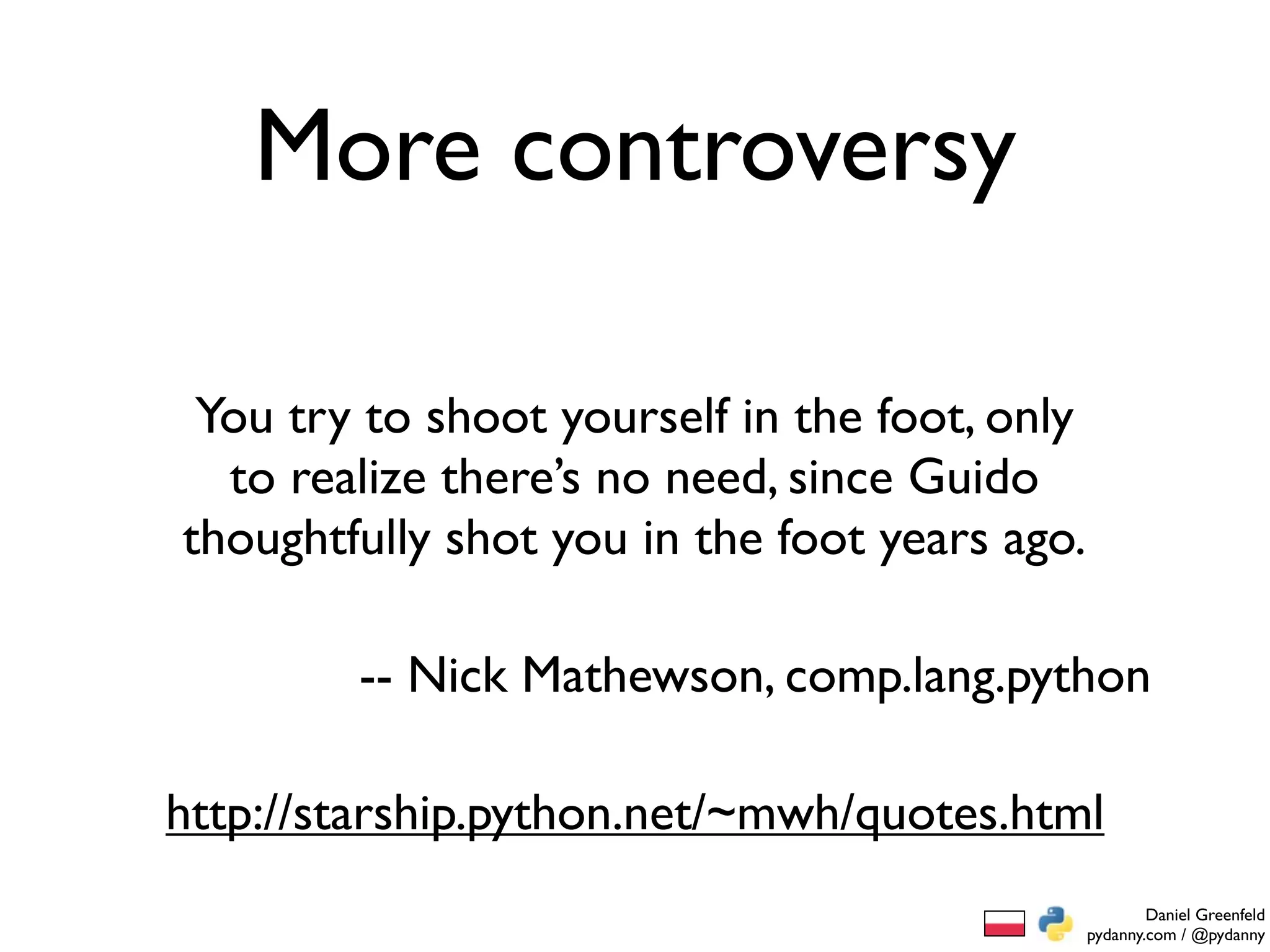 More controversy

 You try to shoot yourself in the foot, only
  to realize there’s no need, since Guido
thoughtfully shot you in the foot years ago.

        -- Nick Mathewson, comp.lang.python

http://starship.python.net/~mwh/quotes.html
                                                       Daniel Greenfeld
                                               pydanny.com / @pydanny
 
