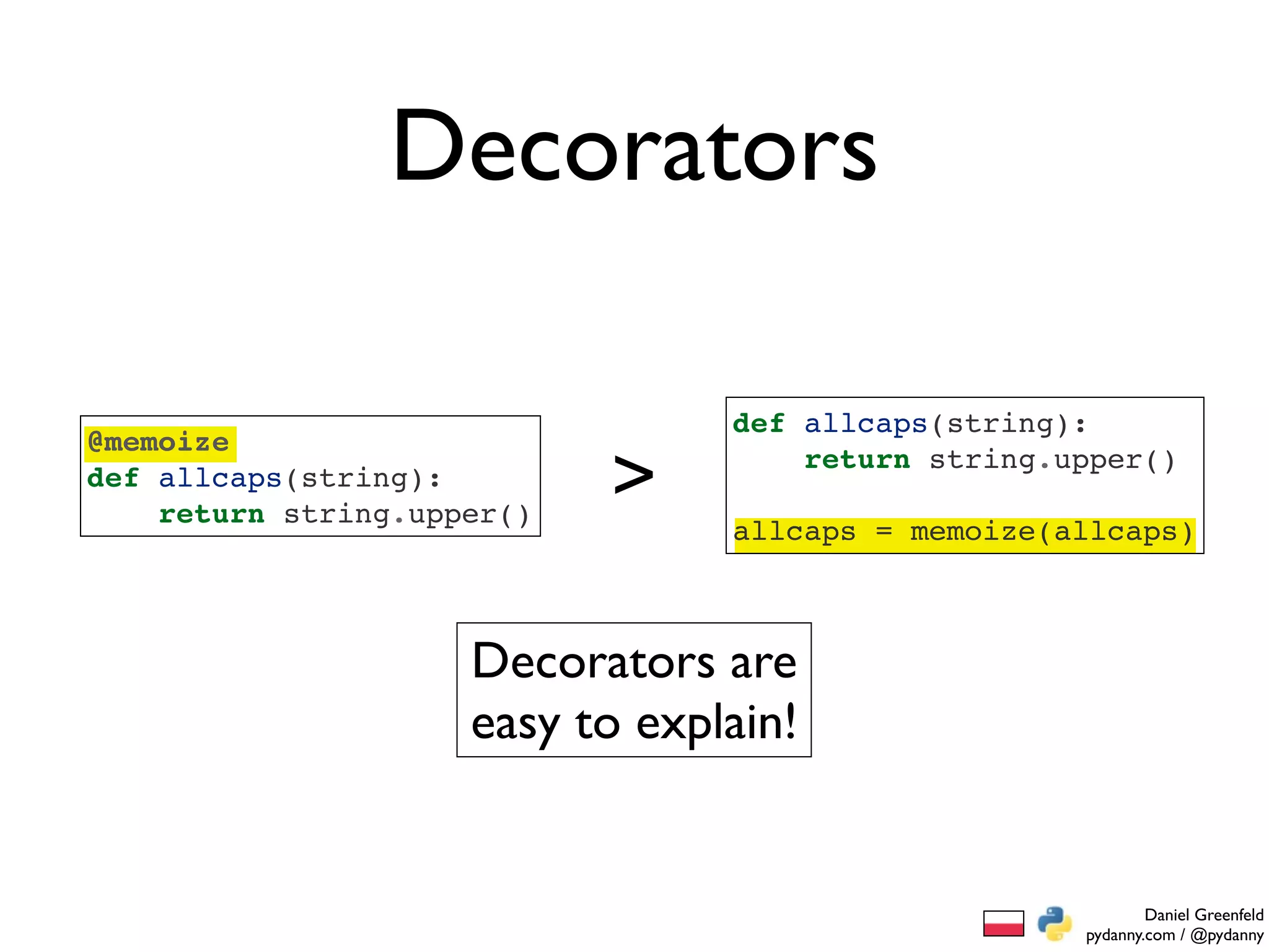 Decorators

                                 def allcaps(string):
@memoize
def allcaps(string):
    return string.upper()
                            >        return string.upper()

                                 allcaps = memoize(allcaps)



                     Decorators are
                     easy to explain!


                                                            Daniel Greenfeld
                                                    pydanny.com / @pydanny
 