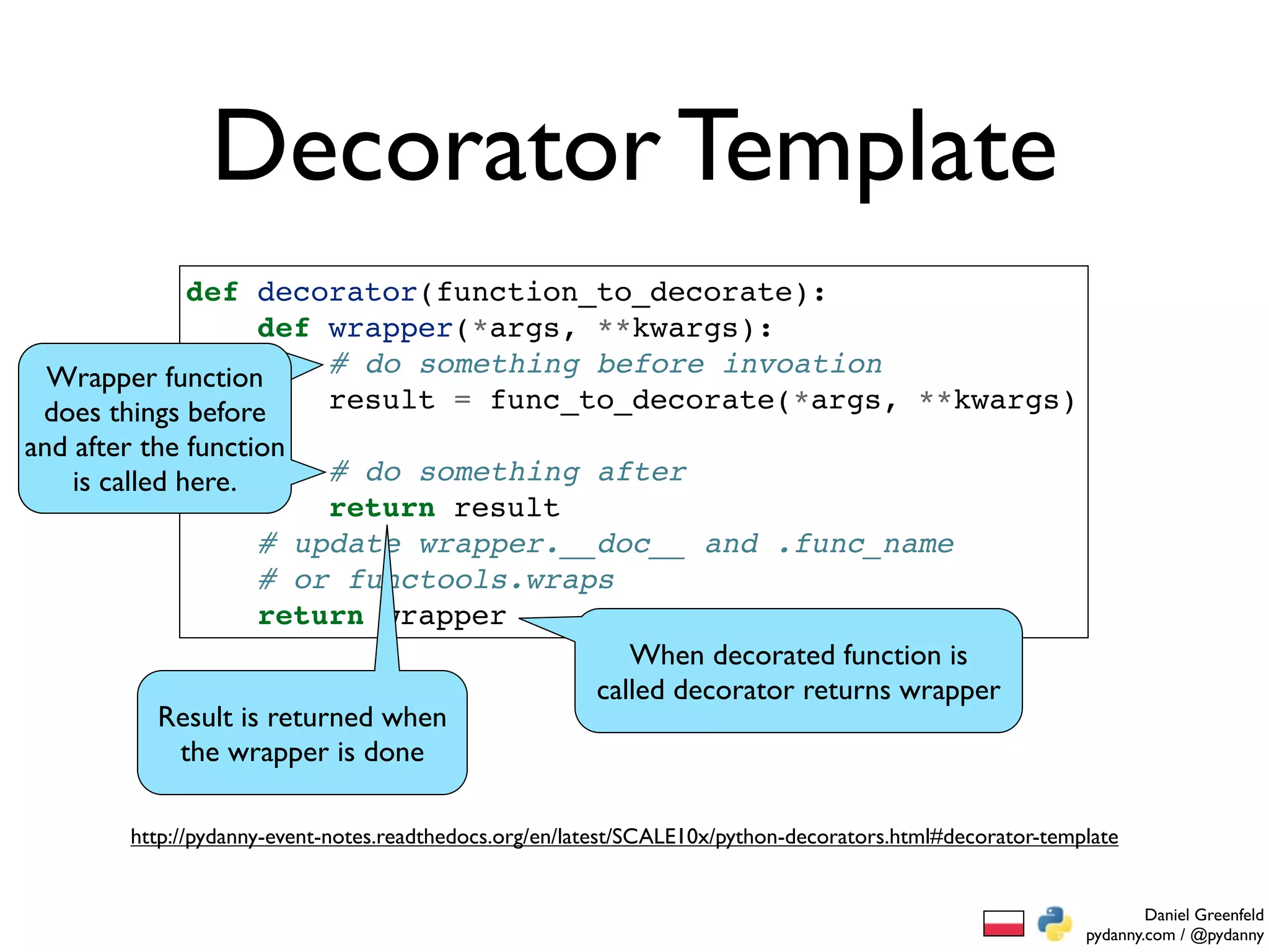 Decorator Template
             def decorator(function_to_decorate):
                  def wrapper(*args, **kwargs):
 Wrapper function     # do something before invoation
 does things before   result = func_to_decorate(*args, **kwargs)
and after the function
    is called here.       # do something after
                          return result
                    # update wrapper.__doc__ and .func_name
                    # or functools.wraps
                    return wrapper
                                            When decorated function is
                                         called decorator returns wrapper
           Result is returned when
            the wrapper is done

        http://pydanny-event-notes.readthedocs.org/en/latest/SCALE10x/python-decorators.html#decorator-template


                                                                                                                   Daniel Greenfeld
                                                                                                           pydanny.com / @pydanny
 