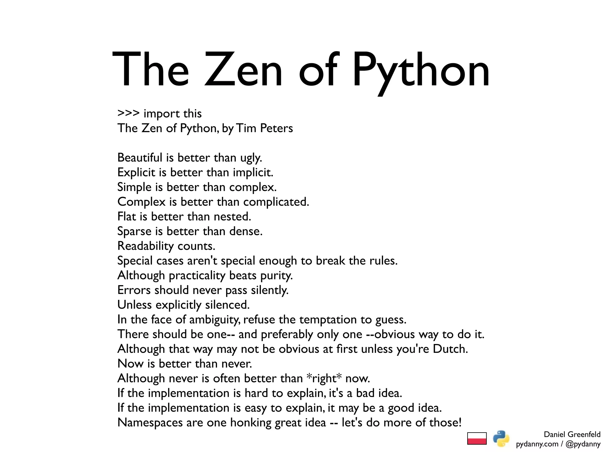 The Zen of Python
>>> import this
The Zen of Python, by Tim Peters

Beautiful is better than ugly.
Explicit is better than implicit.
Simple is better than complex.
Complex is better than complicated.
Flat is better than nested.
Sparse is better than dense.
Readability counts.
Special cases aren't special enough to break the rules.
Although practicality beats purity.
Errors should never pass silently.
Unless explicitly silenced.
In the face of ambiguity, refuse the temptation to guess.
There should be one-- and preferably only one --obvious way to do it.
Although that way may not be obvious at ﬁrst unless you're Dutch.
Now is better than never.
Although never is often better than *right* now.
If the implementation is hard to explain, it's a bad idea.
If the implementation is easy to explain, it may be a good idea.
Namespaces are one honking great idea -- let's do more of those!
                                                                                Daniel Greenfeld
                                                                        pydanny.com / @pydanny
 