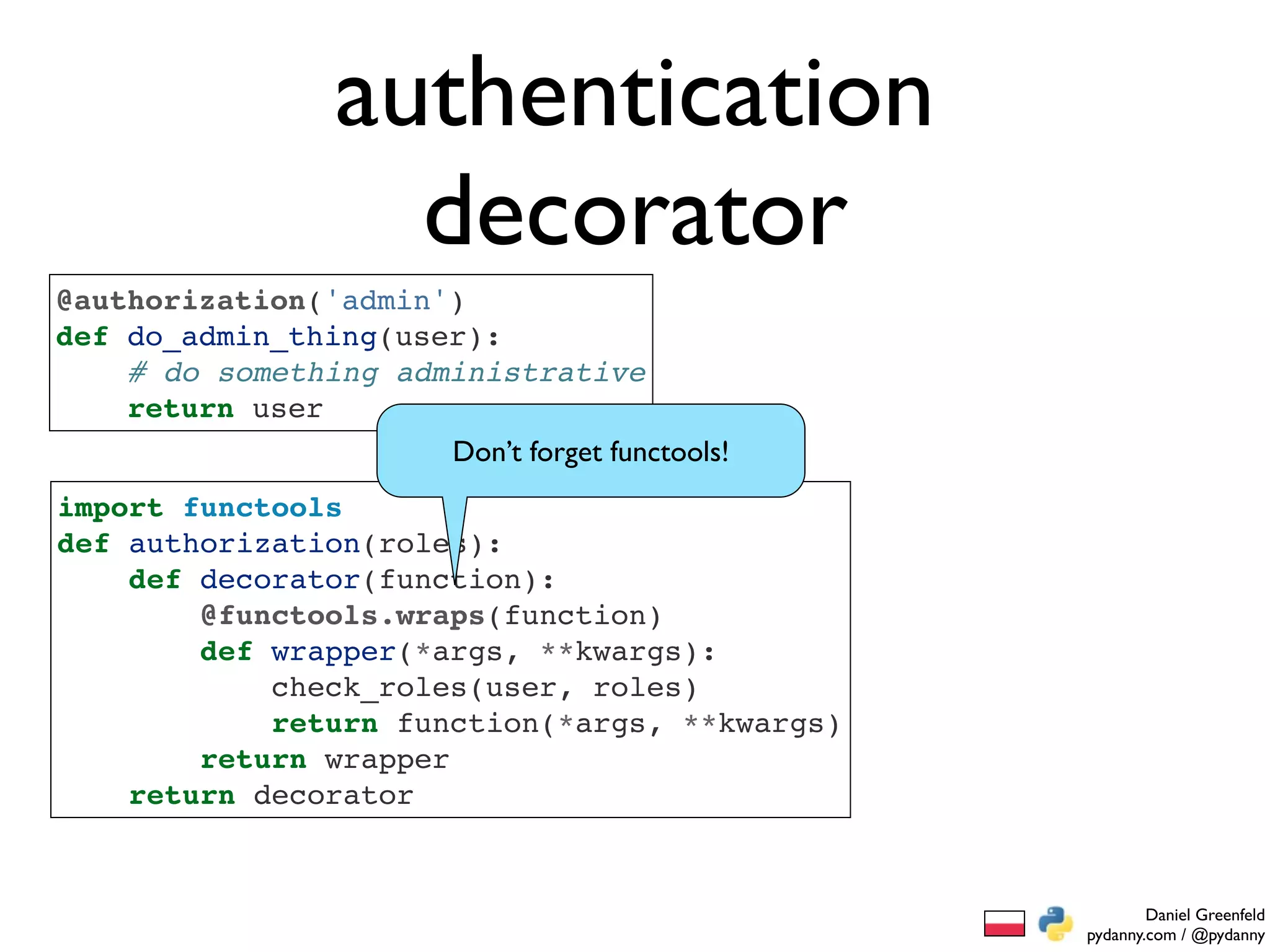 authentication
                    decorator
@authorization('admin')
def do_admin_thing(user):
    # do something administrative
    return user
                      Don’t forget functools!
import functools
def authorization(roles):
    def decorator(function):
        @functools.wraps(function)
        def wrapper(*args, **kwargs):
            check_roles(user, roles)
            return function(*args, **kwargs)
        return wrapper
    return decorator


                                                        Daniel Greenfeld
                                                pydanny.com / @pydanny
 