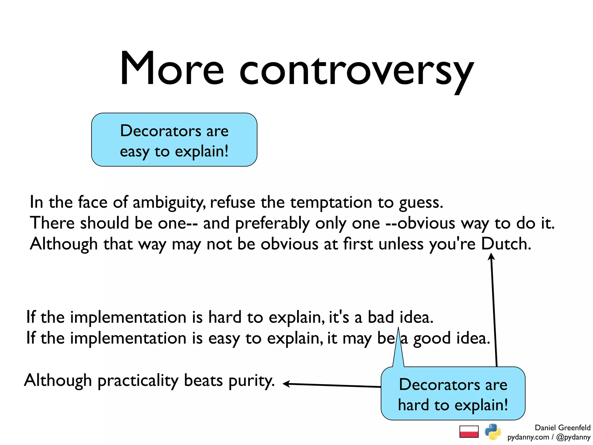 More controversy
             Decorators are
             easy to explain!

In the face of ambiguity, refuse the temptation to guess.
There should be one-- and preferably only one --obvious way to do it.
Although that way may not be obvious at ﬁrst unless you're Dutch.


If the implementation is hard to explain, it's a bad idea.
If the implementation is easy to explain, it may be a good idea.

Although practicality beats purity.                Decorators are
                                                   hard to explain!
                                                                           Daniel Greenfeld
                                                                   pydanny.com / @pydanny
 