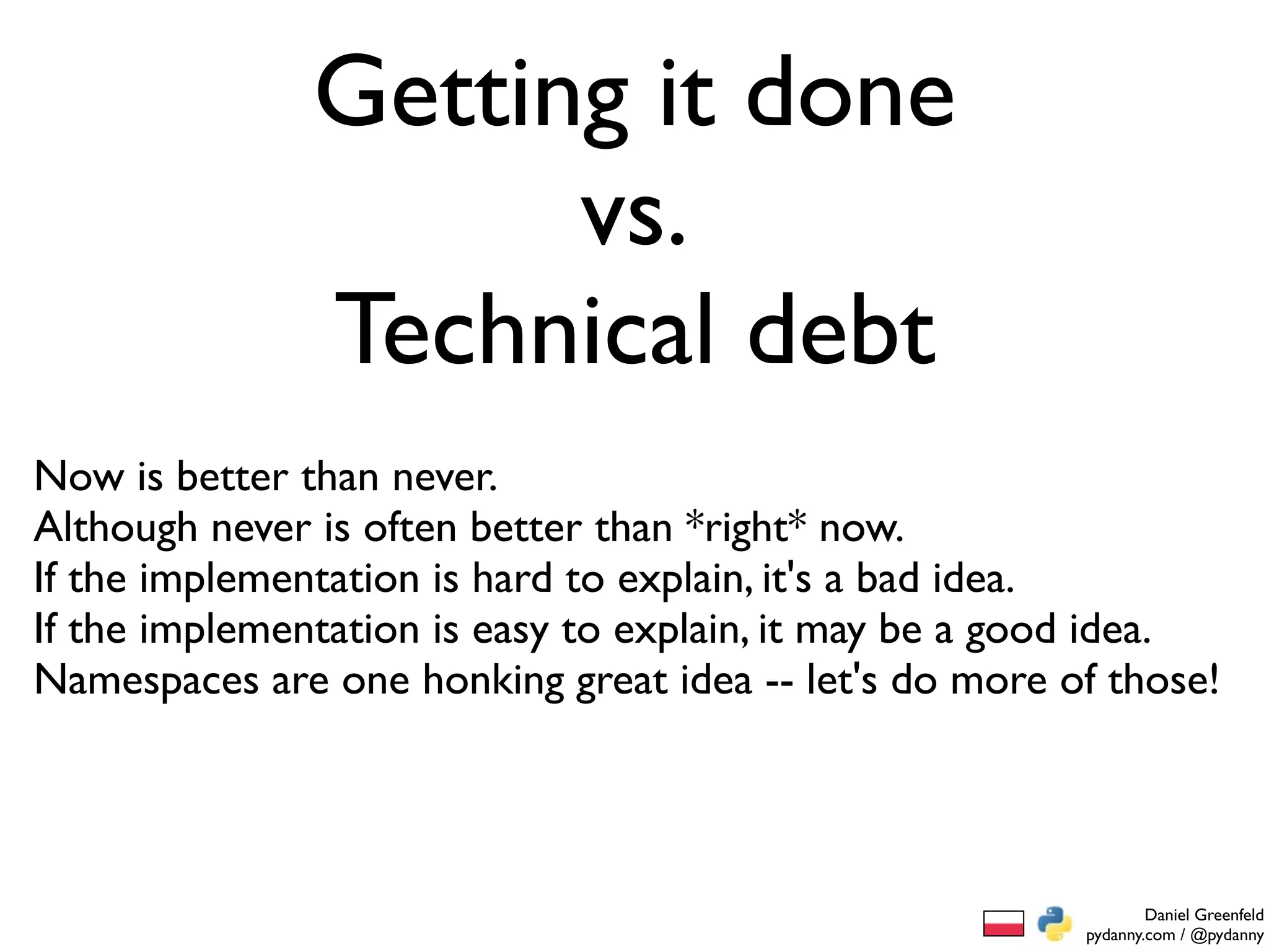 Getting it done
                     vs.
               Technical debt
Now is better than never.
Although never is often better than *right* now.
If the implementation is hard to explain, it's a bad idea.
If the implementation is easy to explain, it may be a good idea.
Namespaces are one honking great idea -- let's do more of those!




                                                                Daniel Greenfeld
                                                        pydanny.com / @pydanny
 