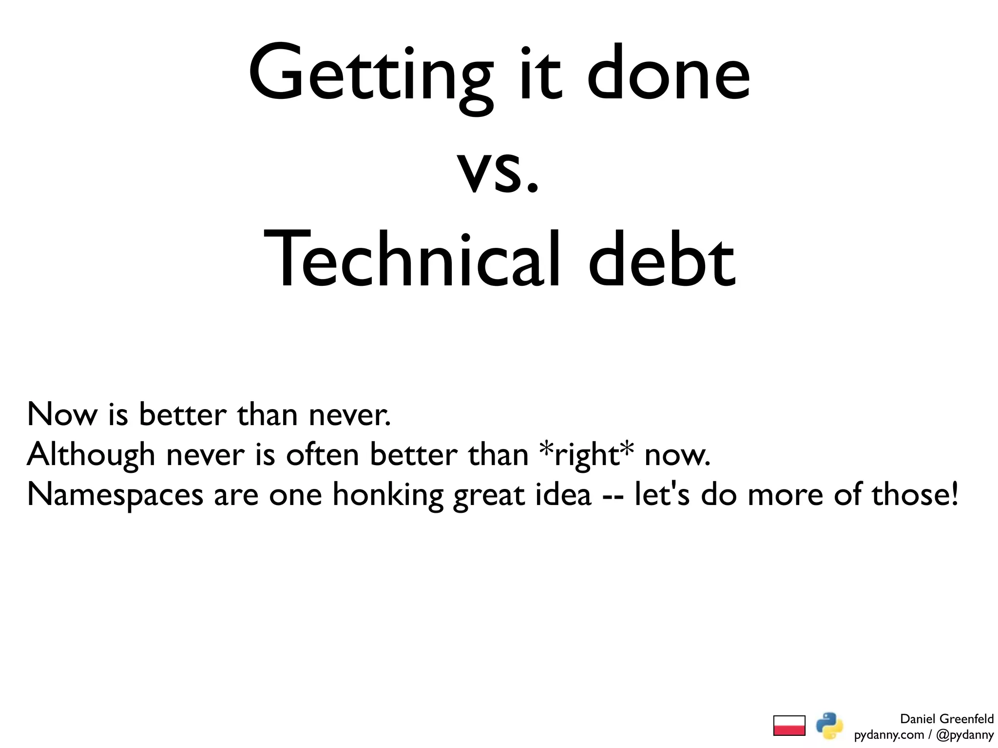 Getting it done
                     vs.
               Technical debt
Now is better than never.
Although never is often better than *right* now.
Namespaces are one honking great idea -- let's do more of those!




                                                                Daniel Greenfeld
                                                        pydanny.com / @pydanny
 