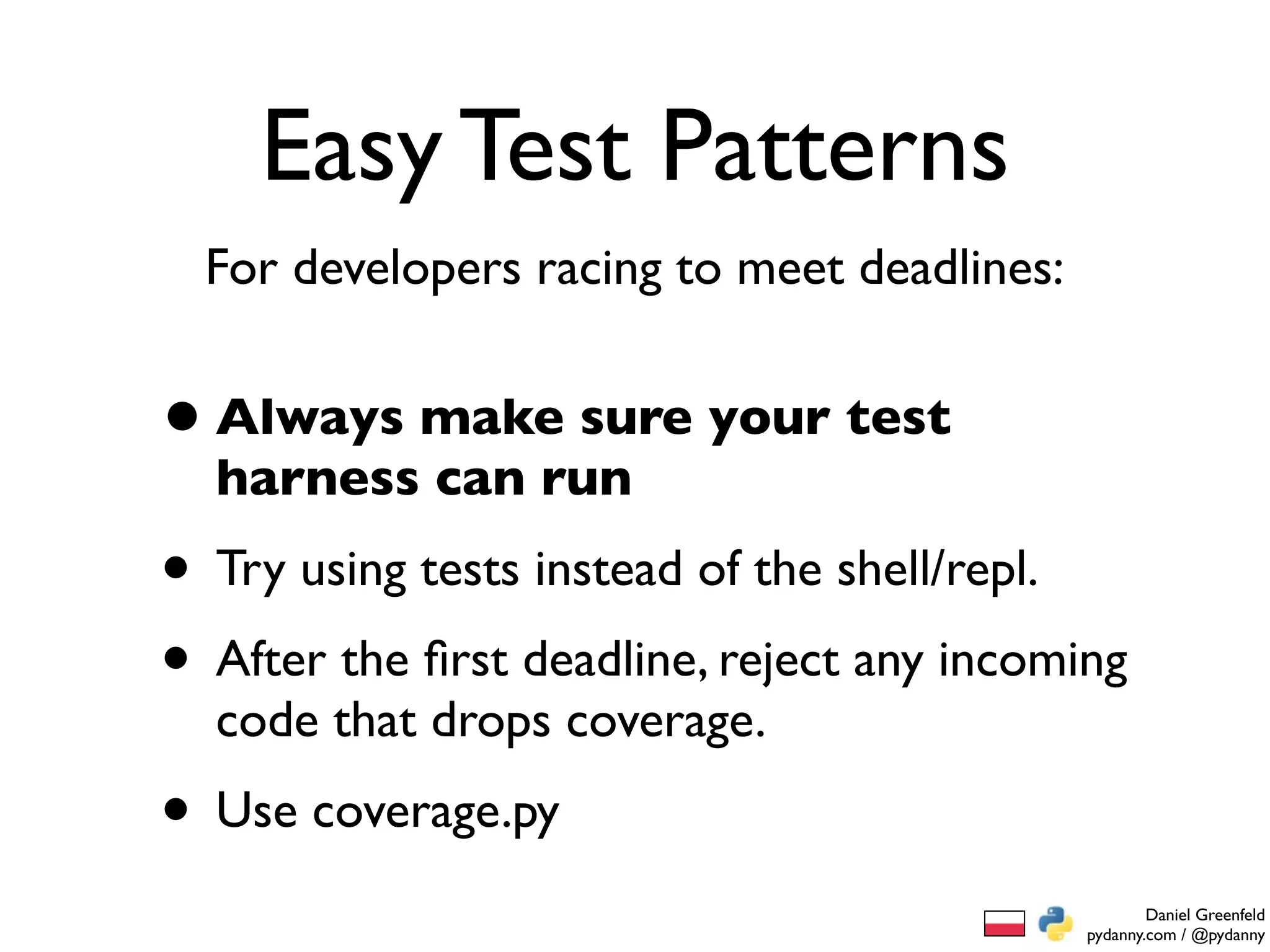 Easy Test Patterns
  For developers racing to meet deadlines:


• Always make sure your test
  harness can run
• Try using tests instead of the shell/repl.
• After the ﬁrst deadline, reject any incoming
  code that drops coverage.
• Use coverage.py
                                                     Daniel Greenfeld
                                             pydanny.com / @pydanny
 