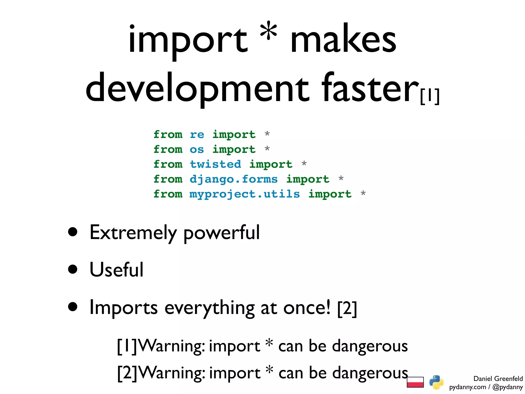 import * makes
  development faster[1]
         from   re import *
         from   os import *
         from   twisted import *
         from   django.forms import *
         from   myproject.utils import *


• Extremely powerful
• Useful
• Imports everything at once! [2]
     [1]Warning: import * can be dangerous
     [2]Warning: import * can be dangerous           Daniel Greenfeld
                                             pydanny.com / @pydanny
 