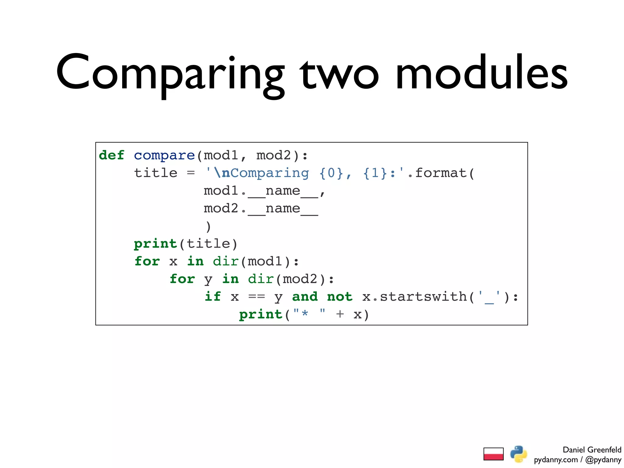 Comparing two modules
 def compare(mod1, mod2):
     title = 'nComparing {0}, {1}:'.format(
             mod1.__name__,
             mod2.__name__
             )
     print(title)
     for x in dir(mod1):
         for y in dir(mod2):
             if x == y and not x.startswith('_'):
                  print("* " + x)




                                                            Daniel Greenfeld
                                                    pydanny.com / @pydanny
 