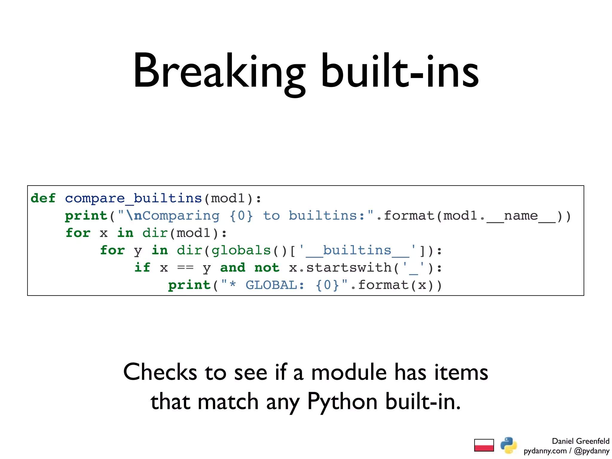 Breaking built-ins

def compare_builtins(mod1):
    print("nComparing {0} to builtins:".format(mod1.__name__))
    for x in dir(mod1):
        for y in dir(globals()['__builtins__']):
            if x == y and not x.startswith('_'):
                print("* GLOBAL: {0}".format(x))




          Checks to see if a module has items
            that match any Python built-in.
                                                                 Daniel Greenfeld
                                                         pydanny.com / @pydanny
 
