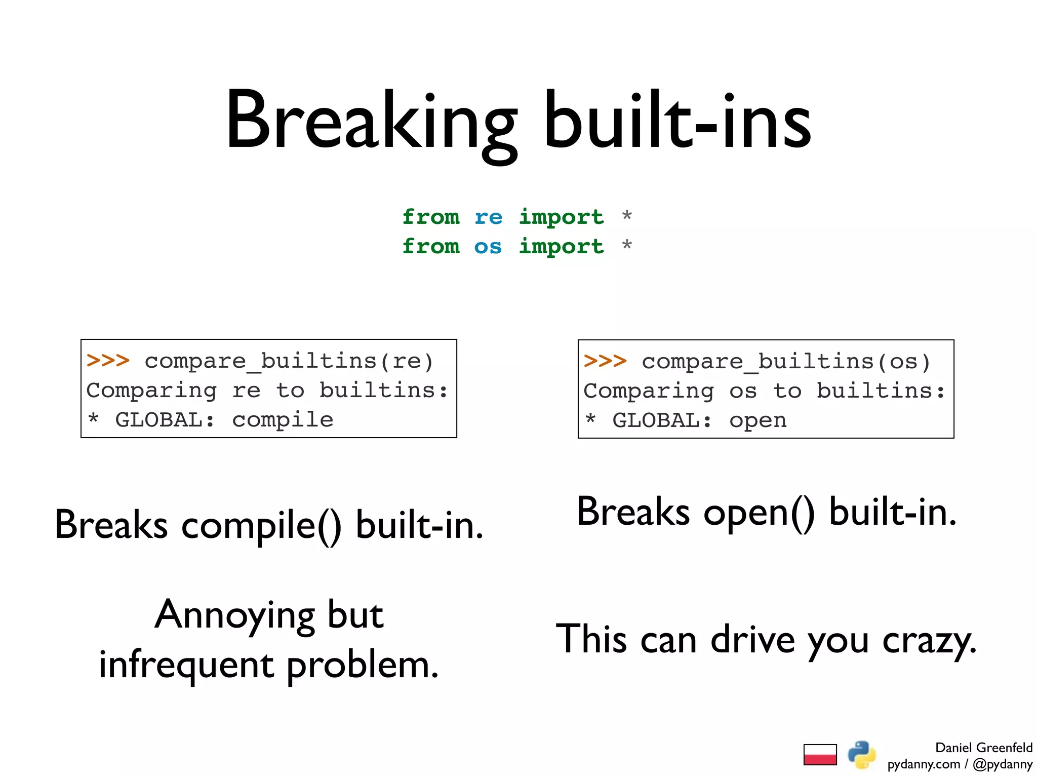 Breaking built-ins
                      from re import *
                      from os import *



 >>> compare_builtins(re)         >>> compare_builtins(os)
 Comparing re to builtins:        Comparing os to builtins:
 * GLOBAL: compile                * GLOBAL: open



Breaks compile() built-in.       Breaks open() built-in.

      Annoying but
                                This can drive you crazy.
  infrequent problem.
                                                              Daniel Greenfeld
                                                      pydanny.com / @pydanny
 