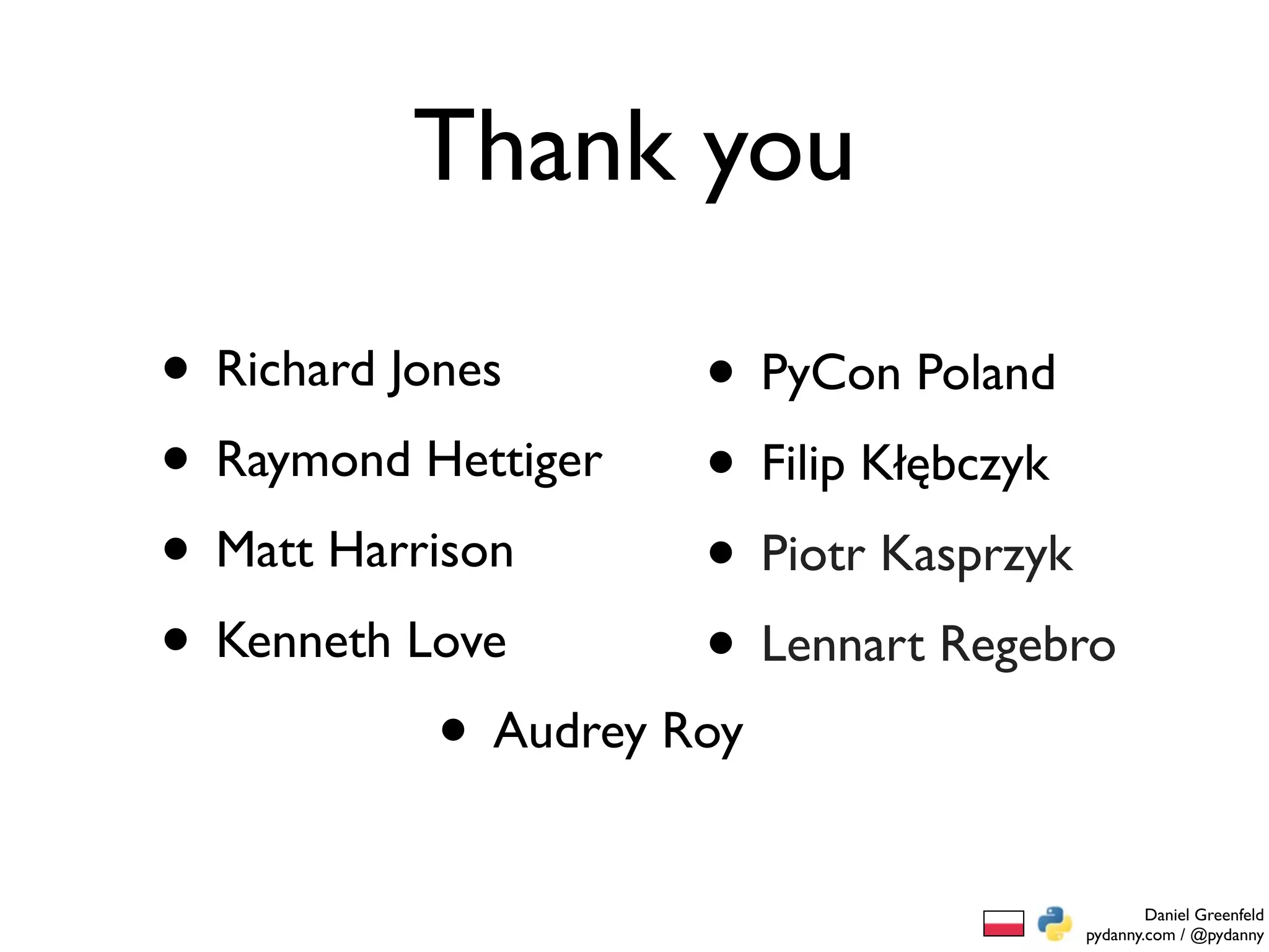 Thank you

• Richard Jones       • PyCon Poland
• Raymond Hettiger • Filip Kłębczyk
• Matt Harrison       • Piotr Kasprzyk
• Kenneth Love        • Lennart Regebro
            • Audrey Roy
                                             Daniel Greenfeld
                                     pydanny.com / @pydanny
 