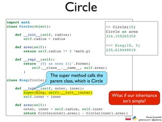 Circle
import math
class Circle(object):                                 >> Circle(10)
                                                      Circle as area
    def __init__(self, radius):                       314.159265359
        self.radius = radius

    def area(self):                                   >>> Ring(10, 5)
        return self.radius ** 2 *math.pi              235.619449019

    def __repr__(self):
        return '{0} as area {1}'.format(
            self.__class__.__name__, self.area()
        )
                      The super method calls the
class Ring(Circle):   parent class, which is Circle
    def __init__(self, outer, inner):
        super(Ring, self).__init__(outer)
        self.inner = inner                              What if our inheritance
                                                            isn’t simple?
    def area(self):
        outer, inner = self.radius, self.inner
        return Circle(outer).area() - Circle(inner).area()
                                                                               Daniel Greenfeld
                                                                       pydanny.com / @pydanny
 