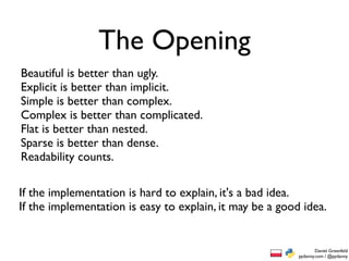 The Opening
Beautiful is better than ugly.
Explicit is better than implicit.
Simple is better than complex.
Complex is better than complicated.
Flat is better than nested.
Sparse is better than dense.
Readability counts.

If the implementation is hard to explain, it's a bad idea.
If the implementation is easy to explain, it may be a good idea.


                                                                  Daniel Greenfeld
                                                          pydanny.com / @pydanny
 