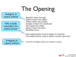 The Opening
 Ambiguity of
super() method     Beautiful is better than ugly.
                   Explicit is better than implicit.
                   Simple is better than complex.
 Who actually      Complex is better than complicated.
remembers the      Flat is better than nested.
                   Sparse is better than dense.
super() syntax?    Readability counts.

                   If the implementation is hard to explain, it's a bad idea.
                   If the implementation is easy to explain, it may be a good idea.

 Ambiguity of      In the face of ambiguity, refuse the temptation to guess.
super() method




                                                                                       Daniel Greenfeld
                                                                               pydanny.com / @pydanny
 