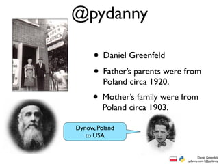 @pydanny

     • Daniel Greenfeld
     • Father’s parents were from
        Poland circa 1920.
     • Mother’s family were from
        Poland circa 1903.

Dynow, Poland
 Dynow, Poland
   to USA


                                     Daniel Greenfeld
                             pydanny.com / @pydanny
 