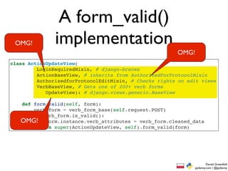 A form_valid()
 OMG!          implementation
                                                        OMG!
class ActionUpdateView(
         LoginRequiredMixin, # django-braces
         ActionBaseView, # inherits from AuthorizedForProtocolMixin
         AuthorizedforProtocolEditMixin, # Checks rights on edit views
         VerbBaseView, # Gets one of 200+ verb forms
            UpdateView): # django.views.generic.BaseView

   def form_valid(self, form):
       verb_form = verb_form_base(self.request.POST)
       if verb_form.is_valid():
   OMG! form.instance.verb_attributes = verb_form.cleaned_data
       return super(ActionUpdateView, self).form_valid(form)




                                                                       Daniel Greenfeld
                                                               pydanny.com / @pydanny
 